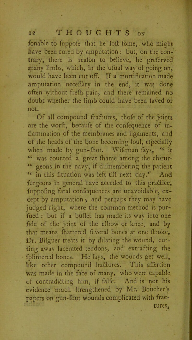 fonable to fuppofe that he loft fome, who might have been cured by amputation : but, on the con- trary, there is reafon to believe, he preferved many limbs, which, in the ufual way of going on, would have been cut off. If a mortification made amputation neceffary in the end, it was done often without frefh pain, and there remained no doubt whether the limb could have been faved or not. Of all compound fraCtures, thofe of the joints are the worft, becaufe of the confequence of in- flammation of the membranes and ligaments, and of the heads of the bone becoming foul, efpecially when made by gun-fhot. Wifeman fays, “ it “ was counted a great fhame among the chirur- “ geons in the navy, if difmembering the patient “ in this fltuation was left till next day.’’ And furgeons in general have acceded to this practice, fuppofing fatal confequences are unavoidable, ex- cept by amputation ; and perhaps they may have judged right, where the common method is pur- fued : but if a bullet has made its way into one fide of the joint of the elbow or knee, and by that means (battered feveral bones at one flroke. Dr. Bilguer treats it by dilating the wound, cut- ting away lacerated tendons, and extracting the fplintered bones. He fays, the wounds get well, like other compound fraCtures. This affertion was made in the face of many, who were capable of contradicting him, if falfe. And is not his evidence much ftrengthened by Mr. Boucher’s papers on gun-fhot wounds complicated with frac-