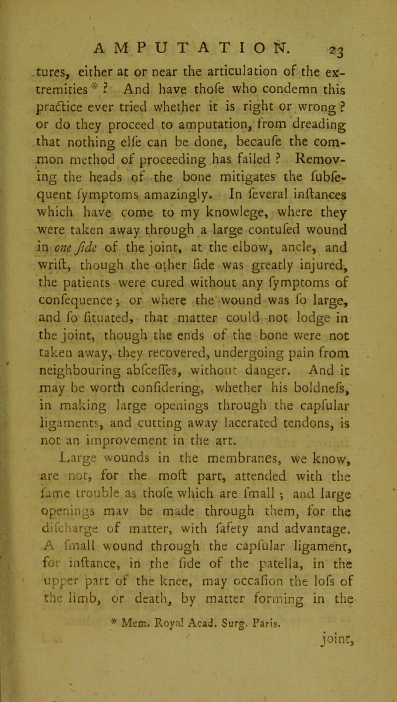 tures, either at or near the articulation of the ex- tremities* ? And have thofe who condemn this pradtice ever tried whether it is right or wrong ? or do they proceed to amputation, from dreading that nothing ell'e can be done, becaufe the com- mon method of proceeding has failed ? Remov- ing the heads of the bone mitigates the fubfe- quent fymptoms amazingly. In feveral inftances which have come to my knowlege, where they were taken away through a large contufed wound in one fide of the joint, at the elbow, ancle, and writ!:, though the other fide was greatly injured, the patients were cured without any fymptoms of confequence •, or where the wound was fo large, and fo fituated, that matter could not lodge in the joint, though the ends of the bone were not taken away, they recovered, undergoing pain from neighbouring abfceffes, without danger. And it may be worth confidering, whether his boldnefs, in making large openings through the capfular ligaments, and cutting away lacerated tendons, is not an improvement in the art. Large wounds in the membranes, we know, are not, for the moft part, attended with the fame trouble as thofe which are fmall ; and large openings mav be made through them, for the difcharge of matter, with fafety and advantage. A fmall wound through the capfular ligament, for inftance, in the fide of the patella, in the upper part of the knee, may occafion the lofs of the limb, or death, by matter forming in the * Mem. Roya! Acad. Surg. Paris. joint.