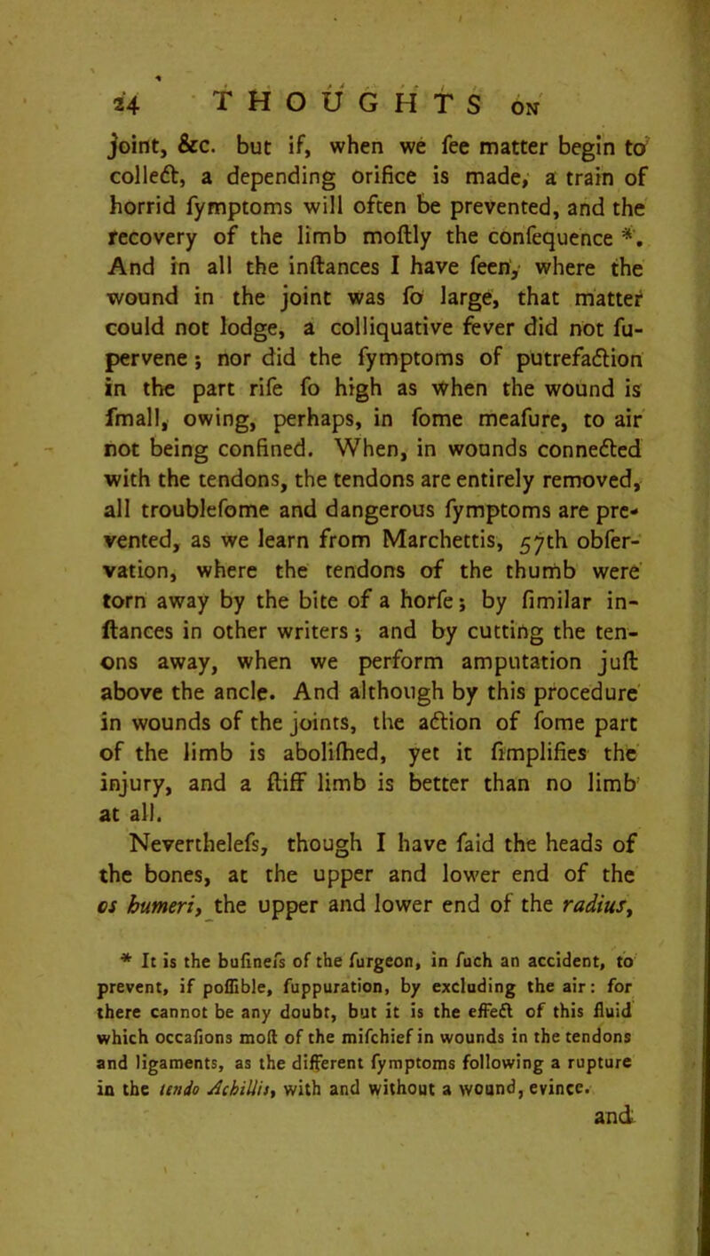 * 24 THOUGHTS on joint, &c. but if, when we fee matter begin to colled, a depending orifice is made, a train of horrid fymptoms will often be prevented, and the recovery of the limb moftly the confequence And in all the inftances I have feeri, where the wound in the joint was fo large, that matter could not lodge, a colliquative fever did not fu- pervene ; nor did the fymptoms of putrefadion in the part rife fo high as when the wound is fmall, owing, perhaps, in fome meafure, to air not being confined. When, in wounds conneded with the tendons, the tendons are entirely removed, all troublefome and dangerous fymptoms are pre- vented, as we learn from Marchettis, 57th obfer- vation, where the tendons of the thumb were torn away by the bite of a horfe; by fimilar in- ftances in other writers *, and by cutting the ten- ons away, when we perform amputation juft above the ancle. And although by this procedure in wounds of the joints, the adion of fome part of the limb is abolifhed, yet it Amplifies the injury, and a ftiff limb is better than no limb: at all. Neverthelefs, though I have faid the heads of the bones, at the upper and lower end of the os humeri, the upper and lower end of the radius, * It is the bufinefs of the furgeon, in fuch an accident, to prevent, if poflible, fuppuration, by excluding the air: for there cannot be any doubt, but it is the effeft of this fluid which occafions mod of the mifchief in wounds in the tendons and ligaments, as the different fymptoms following a rupture in the undo Achilla, with and without a wound, evince. and