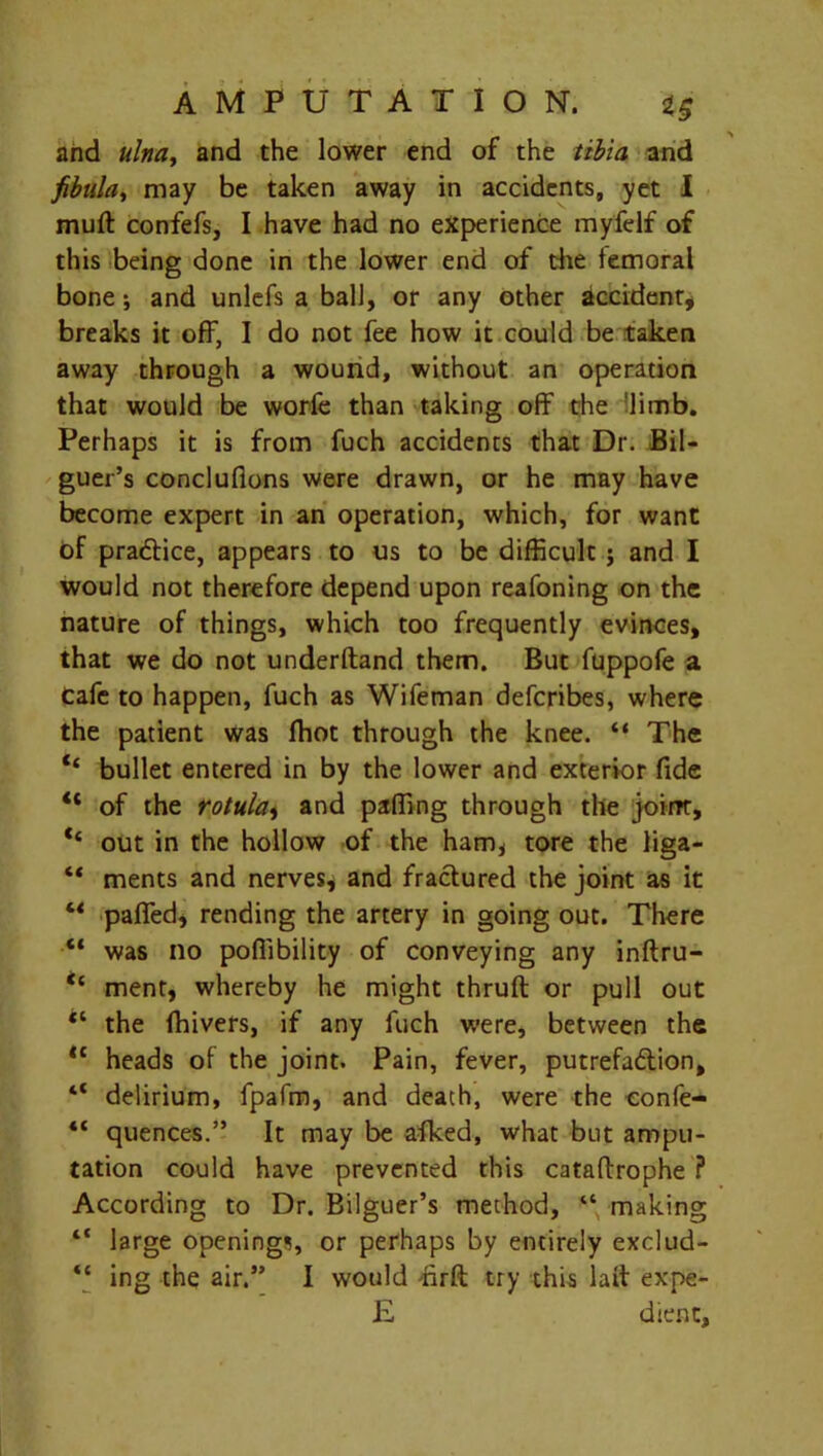 arid ulna, and the lower end of the tibia and fibula, may be taken away in accidents, yet I muft confefs, I have had no experience myfelf of this being done in the lower end of the femoral bone; and unlefs a ball, or any other accident, breaks it off, I do not fee how it could be taken away through a wound, without an operation that would be worfe than taking off the limb. Perhaps it is from fuch accidents that Dr. Bil- guer’s concluflons were drawn, or he may have become expert in an operation, which, for want of practice, appears to us to be difficult j and I would not therefore depend upon reafoning on the nature of things, which too frequently evinces, that we do not underftand them. But fuppofe a Cafe to happen, fuch as Wifeman defcribes, where the patient was fhot through the knee. “ The Ct bullet entered in by the lower and exterior fide “ of the rotulat and paffing through the joirrr, ‘‘ out in the hollow of the ham, tore the liga- “ ments and nerves, and fractured the joint as it “ paired, rending the artery in going out. There “ was no poffibility of conveying any inftru- <c ment, whereby he might thruft or pull out “ the fhivers, if any fuch were, between the <c heads of the joint. Pain, fever, putrefaction, “ delirium, fpafm, and death, were the eonfe- “ quences.” It may be afked, what but ampu- tation could have prevented this cataftrophe ? According to Dr. Bilguer’s method, “ making “ large openings, or perhaps by entirely exclud- “ ing the air.” I would firft try this lait expe- E dient,