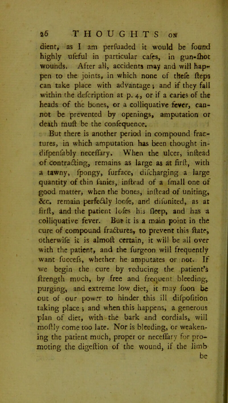 dient, as I am perfuaded it would be foarrd highly ufeful in particular cafes, in gun-fhot wounds. After all, accidents may and will hap- pen to the joints, in which none of thefe fteps can take place with advantage; and if they fall within the defcription at p. 4, or if a caries of the heads of the bones, or a colliquative fever, can- not be prevented by openings, amputation or death muft be the confequence. But there is another period in compound frac- tures, in which amputation has been thought in- difpenlably neceflary. When the ulcer, inftead of contradting, remains as large as at firft:, with a tawny, fpongy, furface, difcharging a large quantity of thin fanies, inftead of a fmall one of good matter, when the bones, inftead of uniting, &c. remain perfedtty loofe, and difunited, as at firft, and the patient lofes his fleep, and has a colliquative fever. But it is a main point in the cure of compound fradtures, to prevent this ftatc, otherwife it is almoft certain, it will be all over with the patient, and the furgeon will frequently want fuecefs, whether he amputates or not. If we begin the cure by reducing the patient’s ftrength much, by free and frequent bleeding, purging, and extreme low diet, it may foon be out of our power to hinder this ill difpofition taking place ; and when this happens, a generous plan of diet, with the bark and cordials, will moftly come too late. Nor is bleeding, or weaken- ing the patient much, proper or neceflary for pro- moting the digeftion of the wound, if the limb be