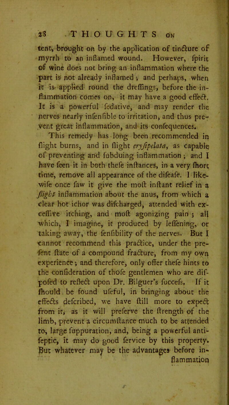 tent, brought on by the application of tincfcure of myrrh to an inflamed wound. However, fpirit of wine does not bring an inflammation where the part is not already inflamed •, and perhaps, when it is- applied round the drefiings, before the in- flammation comes on, it may have a good effect. It is a powerful fedative, and may render the nerves nearly infenflble to irritation, and thus pre- vent great inflammation, and its confequences. This remedy has long been recommended in flight burns, and in flight eryfipelata, as capable of preventing and iubduing inflammation ; and I have feen it in both thefe inftances, in a very fhorc time, remove all appearance of the difeale. I like- wife once faw it give the moft inftant relief in a flight inflammation about the anus, from which a clear hot ichor was difcharged, attended with ex- cefiive itching, and moft agonizing pain ; all which, I imagine, it produced by leffening, or taking away, the fenfibility of the nerves. But I cannot recommend this pradlice, under the pre- sent ftate of a compound fra&ure, from my own experience •, and therefore, only offer thefe hints to the confideration of thofe gentlemen who are dif- pofed to refledt upon Dr. Bilguer’s fuccefs. If it fliould be found ufeful, in bringing about the effedts defcribed, we have ftill more to expedt from it, as it will preferve the ftrength of the limb, prevent a circumftance much to be attended to, large fuppuration, and, being a powerful anti- feptic, it may do good fervice by this property. But whatever may be the advantages before in- flammation