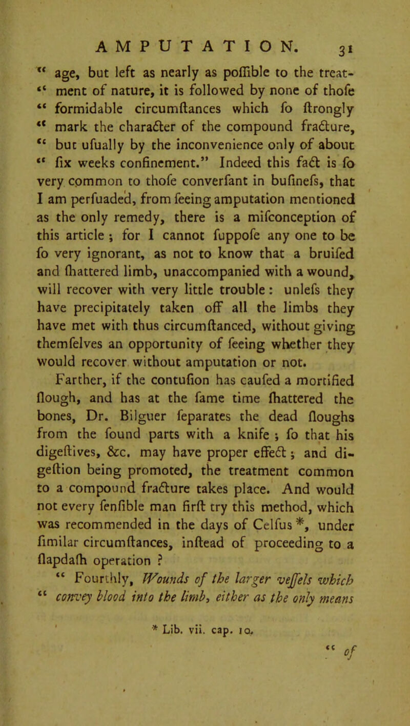 ft age, but left as nearly as poflible to the treat* “ ment of nature, it is followed by none of thofe “ formidable circumftances which fo ftrongly “ mark the charadter of the compound fradture, t£ but ufually by the inconvenience only of about “ fix weeks confinement.” Indeed this fadt is fo very common to thofe converfant in bufinefs, that I am perfuaded, from feeing amputation mentioned as the only remedy, there is a mifconception of this article ; for I cannot fuppofe any one to be fo very ignorant, as not to know that a bruifed and fhattered limb, unaccompanied with a wound, will recover with very little trouble: unlefs they have precipitately taken off all the limbs they have met with thus circumftanced, without giving themfelves an opportunity of feeing whether they would recover without amputation or not. Farther, if the contufion has caufed a mortified (lough, and has at the fame time fhattered the bones, Dr. Bilguer feparates the dead (loughs from the found parts with a knife ; fo that his digeftives, &c. may have proper effedt; and di- geftion being promoted, the treatment common to a compound fradture takes place. And would not every fenfible man firft try this method, which was recommended in the days of Celfus *, under fimilar circumftances, inftead of proceeding to a flapdafh operation ? “ Fourthly, Wounds of the larger veffels which “ convey blood into the limbi either as the only means * Lib. vii. cap. iq. <c t