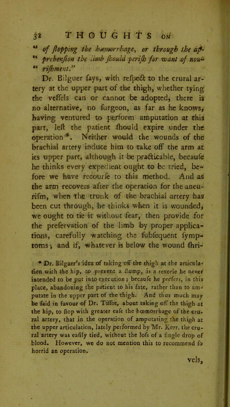 “ of flopping the hemorrhage, or through the ap- “ prehenfton the limb Jloould perifh for want of nou- w rifoment. Dr. Bilguer fays, with refpe£t to the crural ar- tery at the upper part of the thigh, whether tying the vefiels can or cannot be adopted, there is no alternative, no furgeon, as far as he knows, having ventured to perform amputation at this part, left the patient fhould expire under the operation*. Neither would the wounds of the brachial artery induce him to take off the arm at its upper part, although it be pradUcable, becaufe he thinks every expedient ought to be tried, be- fore we have recourfe to this method. And as the arm recovers after the operation for the aneu- rifm, when the trunk of the brachial artery has been cut through, he thinks when it is wounded, we ought to tie it without fear, then provide for the prefervation of the hmb by proper applica- tions, carefully watching the fubfequent fymp- toms; and if, whatever is below the wound fhri- • Dr. Bilguer’s idea of taking off the thigh at the articula- tion with the hip, to prevent a flump, is a reverie he never intended to be put into execution; becaufe he prefers, in this place, abandoning the patient to his fate, rather than to am- putate in the upper part of the thigh. And thus much may be faid in favour of Dr. Tiffot, about taking off the thigh at the hip, to ftop with greater eafe the haemorrhage of the cru- ral artery, that in the operation of amputating the thigh at the upper articulation, lately performed by Mr. Kerr, the cru- ral artery was eaftly tied, without the lofs of a fingle drop of blood. However, we do not mention this to recommend fo horrid an operation. vels