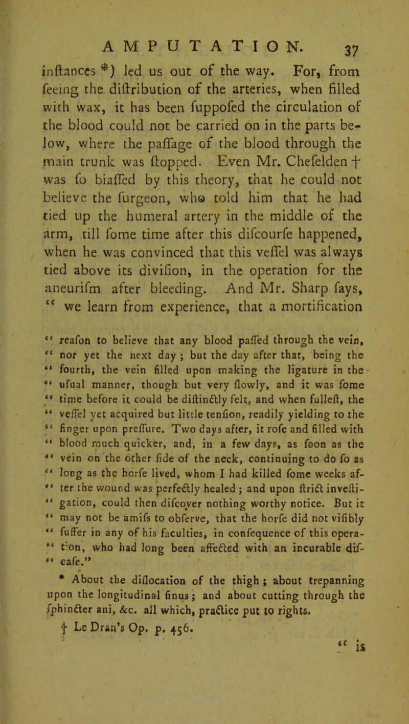 inftanccs *) Jed us out of the way. For, from feeing the diftribution of the arteries, when filled with wax, it has been fuppofed the circulation of the blood could not be carried on in the parts be- low, where the pafiage of the blood through the main trunk was (lopped. Even Mr. Chefelden -f* was fo biafied by this theory, that he could not believe the furgeon, who told him that he had tied up the humeral artery in the middle of the arm, till fome time after this difcourfe happened, when he was convinced that this vefiel was always tied above its divifion, in the operation for the aneurifm after bleeding. And Mr. Sharp fays, ££ we learn from experience, that a mortification “ reafon to believe that any blood parted through the vein, “ nor yet the next day ; but the day after that, being the “ fourth, the vein filled upon making the ligature in the “ ufual manner, though but very flowly, and it was fome “ time before it could be diftinttly felt, and when fulleft, the “ vertel yet acquired but little tenfion, readily yielding to the “ finger upon prefiure. Two days after, it rofe and filled with “ blood much quicker, and, in a few days, as foon as the ** vein on the other fide of the neck, continuing to do fo as “ long as the horfe lived, whom I had killed fome weeks af- “ ter the wound was perfe&ly healed ; and upon itrift invefti- “ gation, could then difcover nothing worthy notice. But it “ may not be amifs to obferve, that the horfe did not vifibly “ fuffer in any of his faculties, in confequence of this opera- “ t:on, who had long been aft'edled with an incurable dif- “ eafe.” s. * About the diflocation of the thigh; about trepanning upon the longitudinal finus; and about cutting through the fphinfter ani, See. all which, pradlice put to rights. f Le Dran’s Op. p. 456.