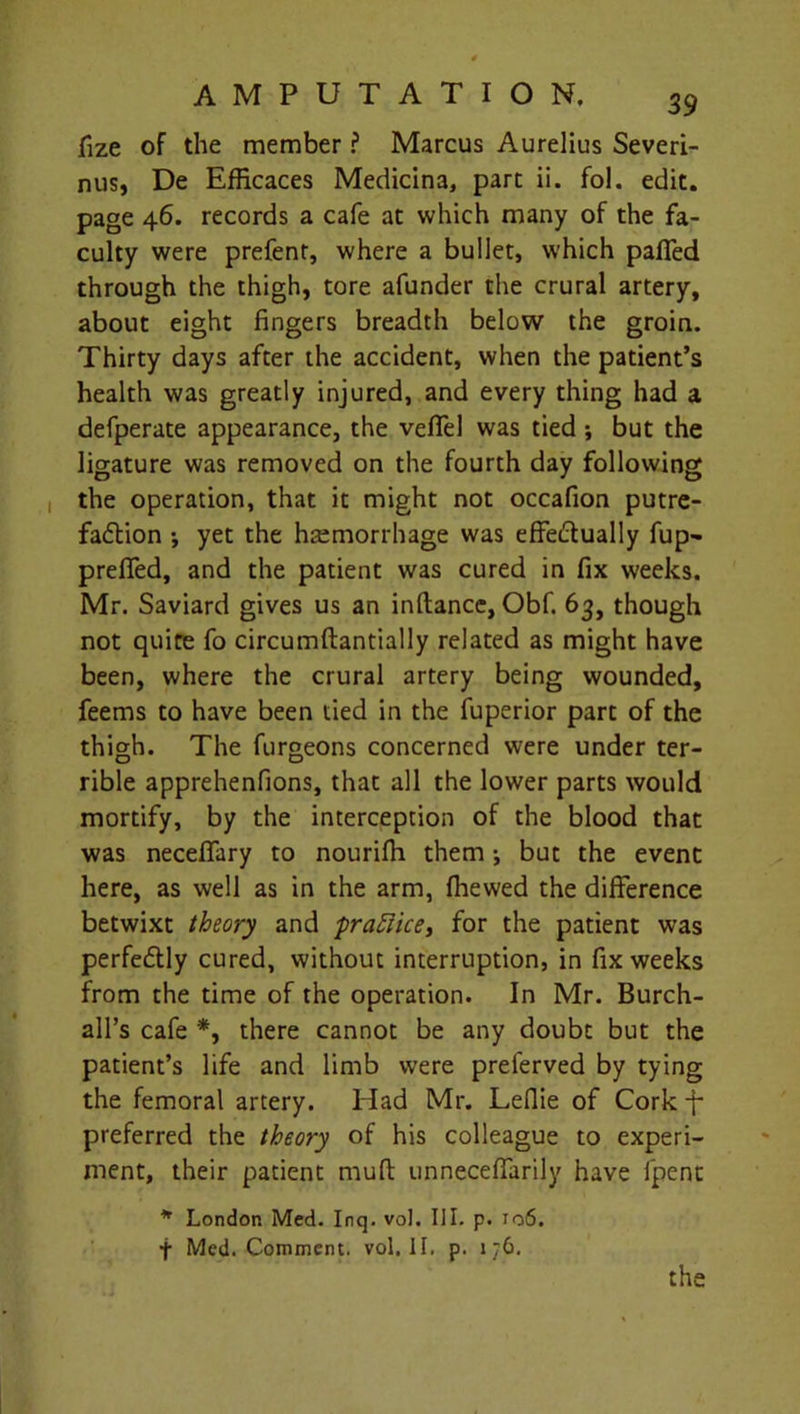 fize of the member ? Marcus Aurelius Severi- nus, De Efficaces Medicina, part ii. fol. edit, page 46. records a cafe at which many of the fa- culty were prefent, where a bullet, which palled through the thigh, tore afunder the crural artery, about eight fingers breadth below the groin. Thirty days after the accident, when the patient’s health was greatly injured, and every thing had a defperate appearance, the vefifel was tied ; but the ligature was removed on the fourth day following the operation, that it might not occafion putre- faction •, yet the haemorrhage was effe&ually fup- prefifed, and the patient was cured in fix weeks. Mr. Saviard gives us an inllance, Obf. 63, though not quite fo circumftantially related as might have been, where the crural artery being wounded, feems to have been tied in the fuperior part of the thigh. The furgeons concerned were under ter- rible apprehenfions, that all the lower parts would mortify, by the interception of the blood that was necefifary to nourifii them •, but the event here, as well as in the arm, (hewed the difference betwixt theory and practice, for the patient was perfedly cured, without interruption, in fix weeks from the time of the operation. In Mr. Burch- all’s cafe *, there cannot be any doubt but the patient’s life and limb were prelerved by tying the femoral artery. Had Mr. Leflie of Cork -f- preferred the theory of his colleague to experi- ment, their patient mud unnecefifarily have fpent * London Med. Inq. vol. III. p. 106. f Med. Comment, vol. II. p. 176.