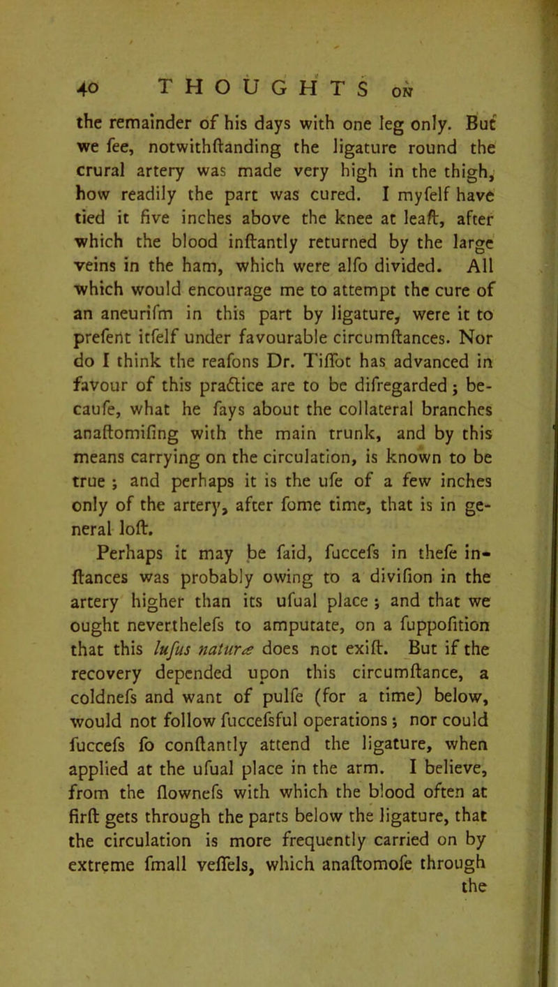 the remainder of his days with one leg only. But we fee, notwithftanding the ligature round the crural artery was made very high in the thigh, how readily the part was cured. I myfelf have tied it five inches above the knee at leaft, after which the blood inftantly returned by the large veins in the ham, which were alfo divided. All which would encourage me to attempt the cure of an aneurifm in this part by ligature, were it to prefent itfelf under favourable circumftances. Nor do I think the reafons Dr. Tiffot has advanced in favour of this pra&ice are to be difregarded; be- caufe, what he fays about the collateral branches anaftomifing with the main trunk, and by this means carrying on the circulation, is known to be true ; and perhaps it is the ufe of a few inches only of the artery, after fome time, that is in ge- neral loft. Perhaps it may be faid, fuccefs in thefe in- ftances was probably owing to a divifion in the artery higher than its ufual place ; and that we ought neverthelefs to amputate, on a fuppofition that this lufus nature does not exift. But if the recovery depended upon this circumftance, a coldnefs and want of pulfe (for a time) below, would not follow fuccefsful operations; nor could fuccefs fo conftantly attend the ligature, when applied at the ufual place in the arm. I believe, from the flownefs with which the blood often at firft gets through the parts below the ligature, that the circulation is more frequently carried on by extreme fmall vefiels, which anaftomofe through the