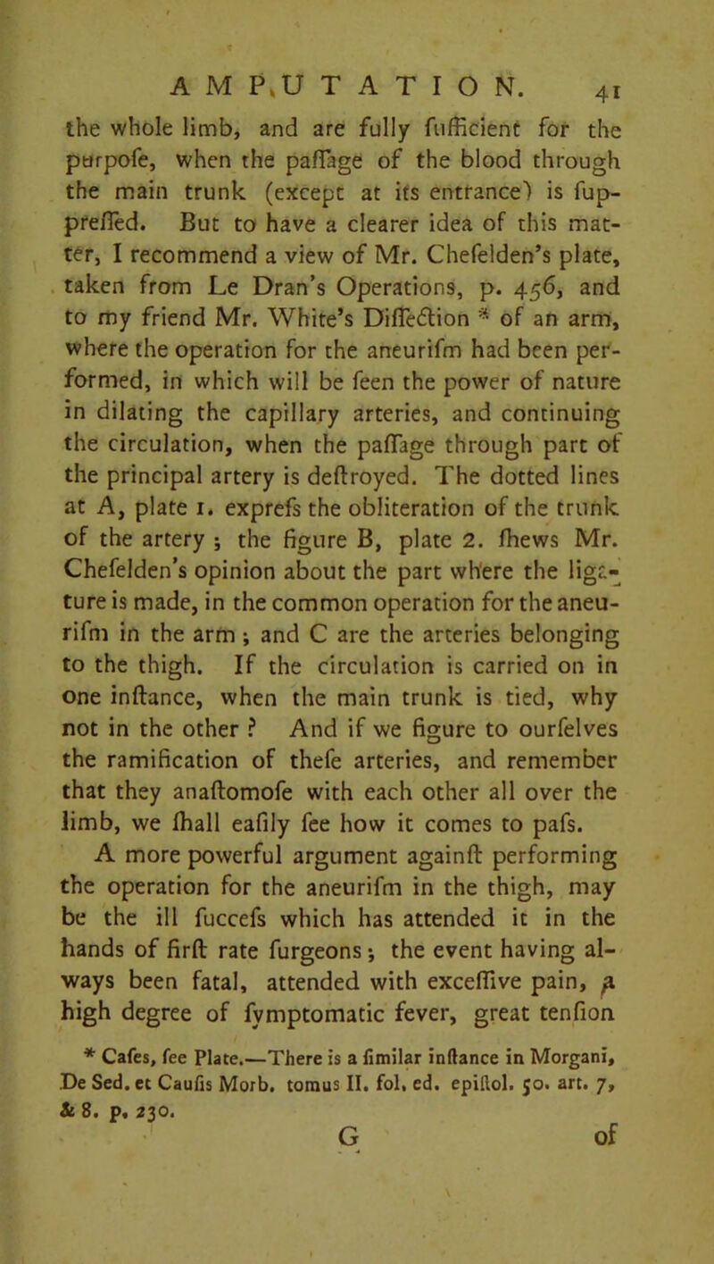 the whole limb, and are fully fufficient for the ptirpofe, when the pafiage of the blood through the main trunk (except at its entrance) is fup- prefled. But to have a clearer idea of this mat- ter, I recommend a view of Mr. Chefelden’s plate, taken from Le Dran’s Operations, p. 456, and to my friend Mr. White’s Difleflion * of an arm, where the operation for the aneurifm had been per- formed, in which will be feen the power of nature in dilating the capillary arteries, and continuing the circulation, when the paflfage through part of the principal artery is deftroyed. The dotted lines at A, plate 1, exprefs the obliteration of the trunk of the artery ; the figure B, plate 2. fhews Mr. Chefelden’s opinion about the part where the liga- ture is made, in the common operation for the aneu- rifm in the arm ; and C are the arteries belonging to the thigh. If the circulation is carried on in one inftance, when the main trunk is tied, why not in the other ? And if we figure to ourfelves the ramification of thefe arteries, and remember that they anaftomofe with each other all over the limb, we fhall eafily fee how it comes to pafs. A more powerful argument againft performing the operation for the aneurifm in the thigh, may be the ill fuccefs which has attended it in the hands of firft rate furgeons; the event having al- ways been fatal, attended with exceflive pain, ^ high degree of fymptomatic fever, great tenfion * Cafes, fee Plate.—There is a fimilar inftance in Morgani, De Sed.et Caufis Morb. tomus II. fol, ed. epillol. 50. art. 7, & 8. p, 230. G of