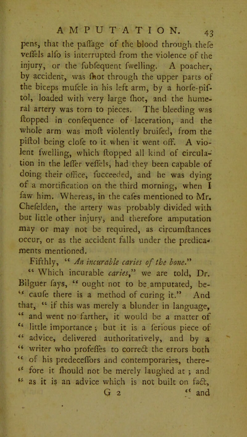 pens, that the paffage of the blood through thefe veflels alfo is interrupted from the violence of the injury, or the fubfequent fvvelling. A poacher, by accident, was fhot through the upper parts of the biceps mufcle in his left arm, by a horfe-pif- tol, loaded with very large fhot, and the hume- ral artery was torn to pieces. The bleeding was flopped in confequence of laceration, and the whole arm was molt violently bruifed, from the piftol being clofe to it when it went off. A vio- lent fvvelling, which flopped all kind of circula- tion in the leffer veffels, had they been capable of doing their office, fucceeded, and he was dying of a mortification on the third morning, when I faw him. Whereas, in the cafes mentioned to Mr. Chefelden, the artery was probably divided with but little other injury, and therefore amputation may or may not be required, as circumflances occur, or as the accident falls under the predica- ments mentioned. Fifthly, “ An incurable caries of the bone” “ Which incurable cariesf we are told. Dr. Bilguer fays, “ ought not to be. amputated, be- 14 caufe there is a method of curing it.” And that, “ if this was merely a blunder in language, “ and went no farther, it would be a matter of Ci little importance ; but it is a ferious piece of “ advice, delivered authoritatively, and by a “ writer who profeffes to corredt the errors both “ of his predeceffors and contemporaries, there- (t fore it ffiould not be merely laughed at ; and 44 as it is an advice which is not built on fadl, G 2 4< and