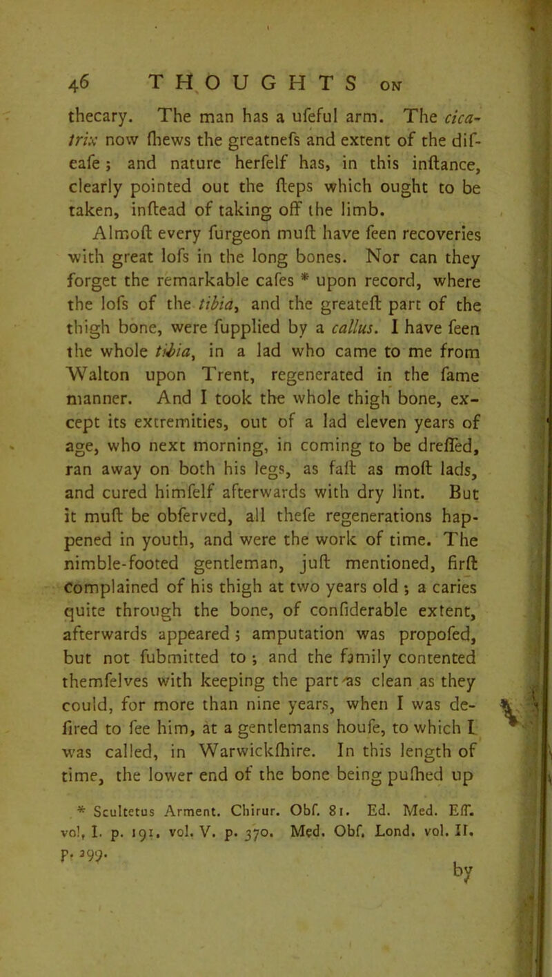 thecary. The man has a ufeful arm. The cica- trix now {hews the greatnefs and extent of the dif- eafe; and nature herfelf has, in this inftance, clearly pointed out the fteps which ought to be taken, inftead of taking off the limb. Alrnoft every furgeon muff have feen recoveries with great lofs in the long bones. Nor can they forget the remarkable cafes * upon record, where the lofs of the tibidt and the greateft part of the thigh bone, were fupplied by a callus. I have feen the whole tibia, in a lad who came to me from Walton upon Trent, regenerated in the fame manner. And I took the whole thigh bone, ex- cept its extremities, out of a lad eleven years of age, who next morning, in coming to be drefled, ran away on both his legs, as faff as moft lads, and cured himfelf afterwards with dry lint. But it muff be obfervcd, all thefe regenerations hap- pened in youth, and were the work of time. The nimble-footed gentleman, juft mentioned, firft Complained of his thigh at two years old •, a caries quite through the bone, of confiderable extent, afterwards appeared ; amputation was propofed, but not fubmitted to •, and the family contented themfelves with keeping the part'as clean as they could, for more than nine years, when I was de- fired to fee him, at a gentlemans houfe, to which I was called, in Warwickftiire. In this length of time, the lower end of the bone being pufhed op * Scultetus Arment. Chirur. Obf. 81. Ed. Med. EtT.