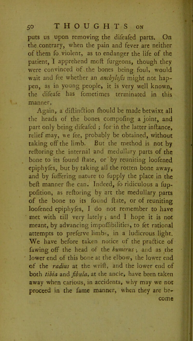 puts us upon removing the difeafed parts. On the contrary, when the pain and fever are neither of 'them fo violent, as to endanger the life of the patient, I apprehend moft furgeons, though they were convinced bf the bones being foul, would wait and fee whether an ancbylofis might not hap- pen, as in young people, it is very well known, the difeafe has fometimes terminated in this manner. Again, a diftintftion fhould be made betwixt all the heads of the bones compofing a joint, and part only being difeafed ; for in the latter inftance, relief may, we fee, probably be obtained, without taking off the limb. But the method is not by reftoring the internal and medullary parts of the bone to its found ftate, or by reuniting loofened epiphyfes, but by taking all the rotten bone away, and by fuffering nature to fupply the place in the belt manner fhe can. Indeed, fo ridiculous a fup- pofition, as reftoring by art the medullary parts of the bone to its found ftate, or of reuniting loofened epiphyfes, I do not remember to have met with till very lately ; and I hope it is not meant, by advancing impoftibilities, to fet rational attempts to preferve limbs, in a ludicrous light. We have before taken notice of the practice of fawing off the head of the humerus ■, and as the lower end of this bone at the elbow, the lower end of the radius at the wrift, and the lower end of both tibia and fibula, at the ancle, have been taken away when carious, in accidents, why may we not proceed in the fame manner, when they are be- come