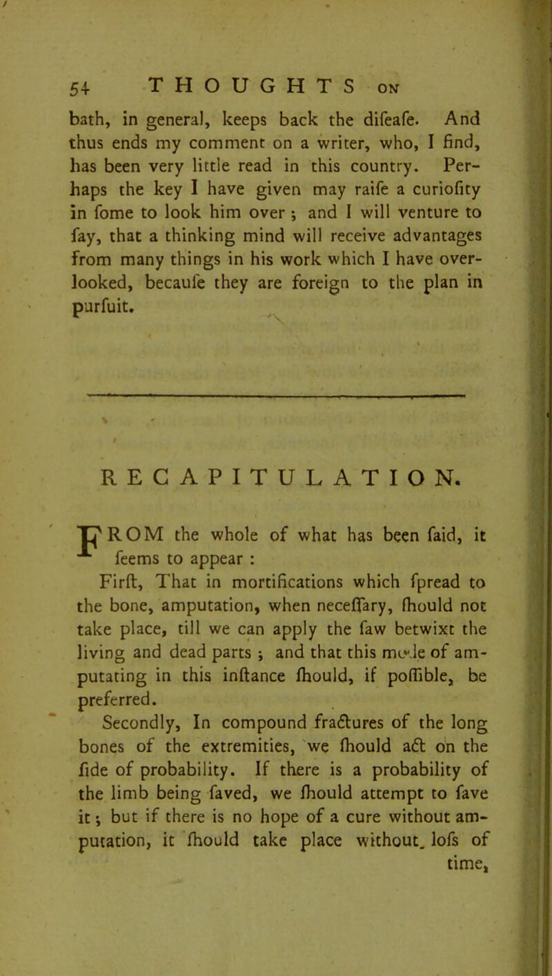 / 54 THOUGHTS on bath, in general, keeps back the difeafe. And thus ends my comment on a writer, who, I find, has been very little read in this country. Per- haps the key I have given may raife a curiofity in fome to look him over *, and I will venture to fay, that a thinking mind will receive advantages from many things in his work which I have over- looked, becaul'e they are foreign to the plan in purfuit. i RECAPITULATION. in'ROM the whole of what has been faid, it feems to appear : Firft, That in mortifications which fpread to the bone, amputation, when neceflary, fhould not take place, till we can apply the faw betwixt the living and dead parts j and that this mode of am- putating in this inftance fliould, if pofiible, be preferred. Secondly, In compound fraftures of the long bones of the extremities, we fliould adl on the fide of probability. If there is a probability of the limb being faved, we fliould attempt to fave it •, but if there is no hope of a cure without am- putation, it fliould take place without, lofs of time,