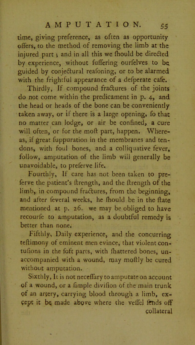 time, giving preference, as often as opportunity offers, to the method of removing the limb at the injured part •, and in all this we fhould be directed by experience, without fuffering ourfelves to b^ guided by conjedlural reafoning, or to be alarmed with the frightful appearance of a defperate cafe. Thirdly, If compound fradlures of the joints do not come within the predicament in p. 4, and the head or heads of the bone can be conveniently taken away, or if there is a large opening, fo that no matter can lodge, or air be confined, a cure will often, or for the mod part, happen. Where- as, if great fuppuration in the membranes and ten- dons, with foul bones, and a colliquative fever, follow, amputation of the limb wili generally be unavoidable, to preferve life. Fourthly, If care has not been taken to pre- ferve the patient’s llrength, and the ftrength of the limb, in compound fra<5tures, from the beginning, and after feveral weeks, he fhould be in the ftate mentioned at p. 26. we may be obliged to have recourfe to amputation, as a doubtful remedy is better than none. Fifthly, Daily experience, and the concurring teftimony of eminent men evince, that violent con- tufions in the foft parts, with fhattered bones, un- accompanied with a wound, may moftly be cured without amputation. Sixthly, It is not neceffary to amputate on account of a wound, or a fimple divifion of the main trunk <?f an artery, carrying blood through a limb, ex- cept it bq made above where the veil'd fends off collateral
