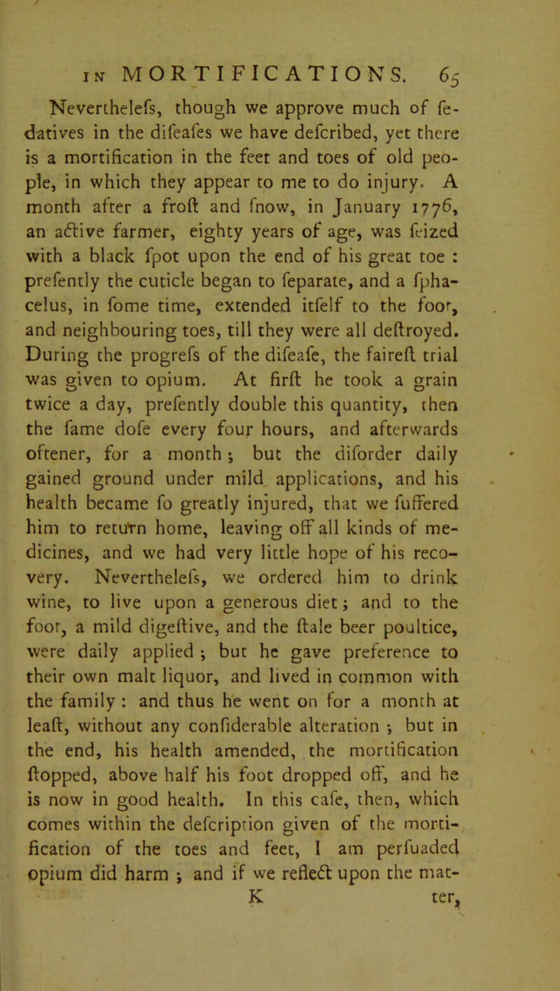 Neverthelefs, though we approve much of fe- datives in the difeafes we have defcribed, yet there is a mortification in the feet and toes of old peo- ple, in which they appear to me to do injury. A month after a frod and fnow, in January 1776, an adlive farmer, eighty years of age, was feized with a black fpot upon the end of his great toe : prefently the cuticle began to feparate, and a fpha- celus, in fome time, extended itfelf to the foot, and neighbouring toes, till they were all dedroyed. During the progrefs of the difeafe, the faired trial was given to opium. At fird he took a grain twice a day, prefently double this quantity, then the fame dofe every four hours, and afterwards oftener, for a month ; but the diforder daily gained ground under mild applications, and his health became fo greatly injured, that we differed him to retufn home, leaving off all kinds of me- dicines, and we had very little hope of his reco- very. Neverthelefs, we ordered him to drink wine, to live upon a generous diet; and to the foot, a mild digedive, and the dale beer poultice, were daily applied ; but he gave preference to their own malt liquor, and lived in common with the family : and thus he went on for a month at lead, without any confiderable alteration •, but in the end, his health amended, the mortification dopped, above half his foot dropped off, and he is now in good health. In this cafe, then, which comes within the defcription given of the morti- fication of the toes and feet, l am perfuaded opium did harm ; and if we refleft upon the mat- K ter.