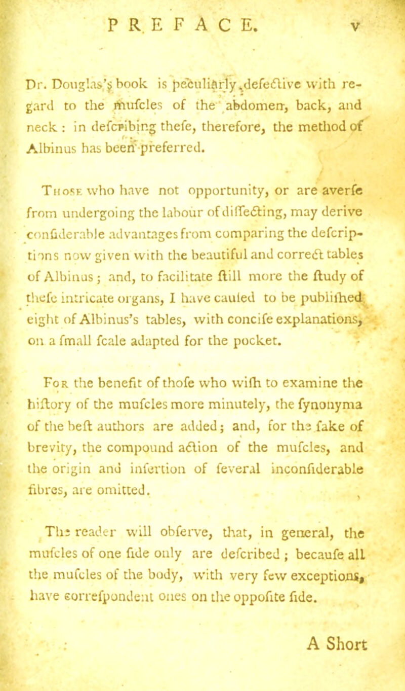 Dr. Douglas^book is peculiarly ^defedlive with re- gard to the rtmfcles of the abdomen', back, and neck: in defcribing thefe, therefore, the method of Albinus has been’ preferred. Those who have not opportunity, or are averfe from undergoing the labour of differing, may derive conhderable advantages from comparing the defcrip- tions now given with the beautiful and corredt tables of Albinus; and, to facilitate flill more the ftudy of thefe intricate organs, I have cauled to be pubiilhed eight of Albinus’s tables, with concife explanations, on a fmall fcale adapted for the pocket. For the benefit of thofe who wilh to examine the hiftory of the mufcles more minutely, the fynonyma of the heft authors are added; and, for the fake of brevity, the compound adlion of the mufcles, and the origin and infevtion of feveral inconfiderable fibres, are omitted. The reader will obferve, that, in general, the mufcles of one fide only are defcribed ; becaufe alL the mufcles of the body, with very few exceptions, have eorrefpondent ones on theoppofite fide. A Short