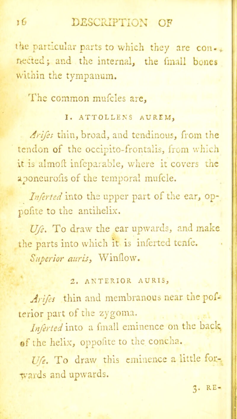 (fie particular parts to which they are con - * pected; ar.d the internal, the fmall bones within the tympanum. The common mufcles are, I. ATTOLLENS AURE M, Arifes thin, broad, and tendinous, from the tendon of the occipito-frontalis, from which it is almoft inseparable, where it covers the aponeurofis of the temporal mufcle. Inferted into the upper part of the ear, op- pofite to the antihelix. Ufe. To draw the ear upwards, and make the parts into which it is inferted tcnle. Superior auris, Window. 2. anterior auris, Arifs thin and membranous near the pof- terior part of the zygoma. Inferted into a fmall eminence on the back, of the helix, oppofite to the concha. Ufe. To draw this eminence a little for-, -wards and upwards. 3- RE'