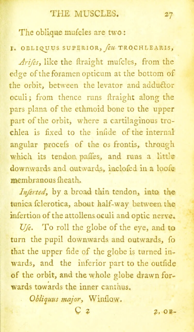 The oblique mufcles are two: I. OELIQUUS SUPERIOR, Jell TROCHLEARIS, Arifcs, like the firaight mufcles, from the edge of the foramen opticum at the bottom of the orbit, between the levator and aaduttor oculi; from thence runs firaight along the pars plana of the ethmoid bone to the upper part of the orbit, where a cartilaginous tro- chlea is fixed to the inlide of the internal angular procefs of the os frontis, through which its tendon, pafles, and runs a little downwards and outwards, iuclofed in a loofe membranous {heath. Inferted, by a broad thin tendon, into the tunica fclerotica, about half-way between the infcrtion of the attollens oculi and optic nerve. U/e. To roll the globe of the eye, and to turn the pupil downwards and outwards, fo that the upper fide of the globe is turned in- wards, and the inferior part to the outfide of the orbit, and the whole globe drawn for- wards towards the inner canthus. Obliyuus major. Window. C z 2. OB-