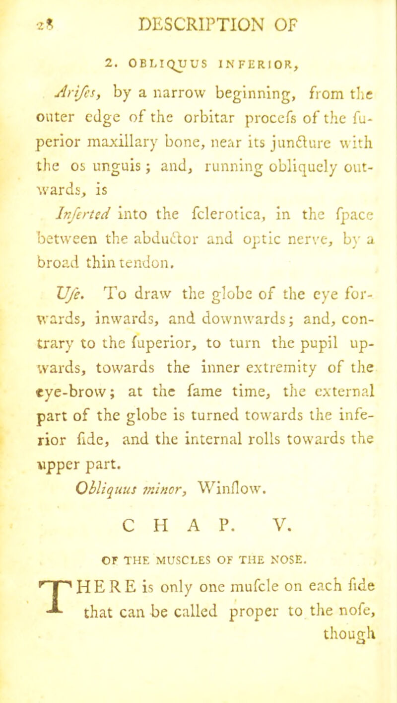 2. OBLIQUUS INFERIOR, Arifes, by a narrow beginning, from the outer edge of the orbitar procefs of the fu- perior maxillary bone, near its juncture with the os unguis; and, running obliquely out- wards, is Inferted into the fclerotica, in the fpace between the abduflor and optic nerve, by a broad thin tendon. Ufe. To draw the globe of the eye for- wards, inwards, and downwards; and, con- trary to the fuperior, to turn the pupil up- wards, towards the inner extremity of the eye-brow; at the fame time, the external part of the globe is turned towards the infe- rior fide, and the internal rolls towards the ripper part. Obliquus minor. Window. CHAP. V. OF THE MUSCLES OF THE NOSE. THERE is only one mufcle on each fide that can be called proper to the nofe, though