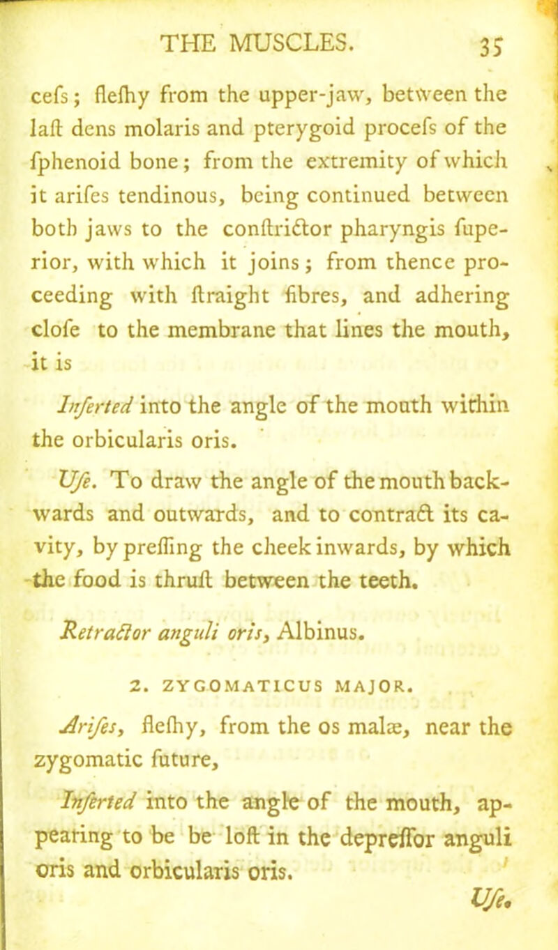 cefs; flefhy from the upper-jaw, between the laft dens molaris and pterygoid procefs of the fphenoid bone ; from the extremity of which it arifes tendinous, being continued between both jaws to the conftri&or pharyngis fupe- rior, with which it joins; from thence pro- ceeding with ftraight fibres, and adhering clofe to the membrane that lines the mouth, it is Inferted into the angle of the mouth witflih the orbicularis oris. Ufe. To draw the angle of the mouth back- wards and outwards, and to contract its ca- vity, byprefiing the cheek inwards, by which the food is thrull between the teeth. Ret rad or anguli oris, Albinus. 2. ZYGOMATICUS MAJOR. Arifes, flefhy, from the os mala:, near the zygomatic future, Inferted into the angle of the mouth, ap- pearing to be be loft in the depreflor anguli oris and orbicularis oris. Ufe.