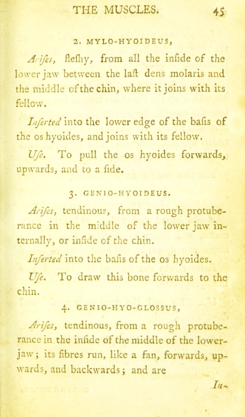 2. MYLO-HYOIDEUS, Arifes, fleftiy, from all the infide of the lower jaw between the laffc dens molaris and the middle of the chin, where it joins with its fellow. Ljerted into the lower edge of the bafis of the os hyoides, and joins with its fellow. Ufc. To pull the os hyoides forwards, upwards, and to a fide. 3. GENI O-H YOI DEUS. Arifes, tendinous, from a rough protube- rance in the middle of the lower jaw in- ternally, or infide of the chin. Inferted into the bafis of the os hyoides. Ufe. To draw this bone forwards to the chin. 4. GENIO-HYO-CLOSSUS, Arifes, tendinous, from a rough protube- rance in the iniide of the middle of the lower- jaw ; its fibres run, like a fan, forwards, up- wards, and backwards; and are /«■»