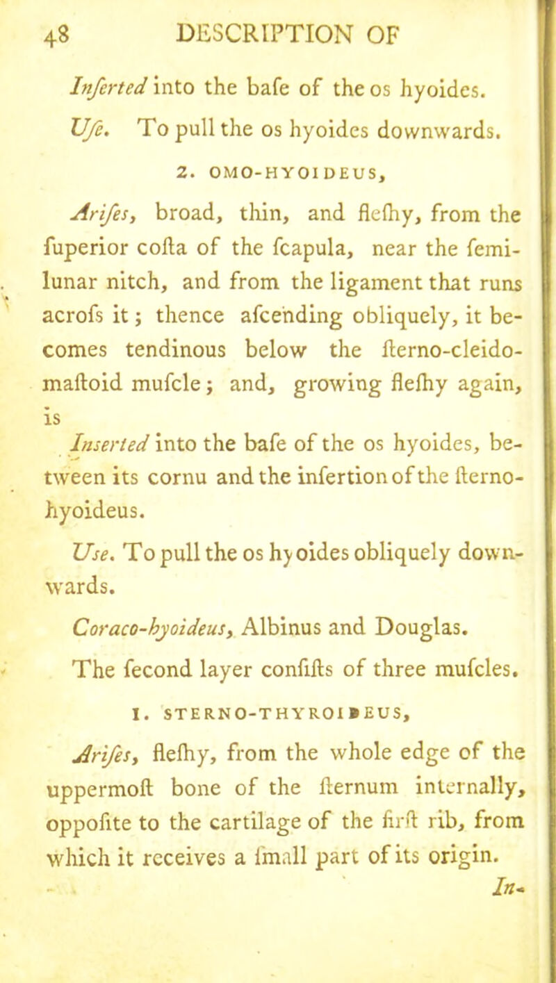 Inferted into the bale of the os hyoidcs. JJ/e. To pull the os hyoidcs downwards. 2. OMO-HYOI DEUS, Arifes, broad, thin, and flelhy, from the fuperior cofta of the fcapula, near the femi- lunar nitch, and from the ligament that runs acrofs it; thence afcending obliquely, it be- comes tendinous below the fterno-cleido- maftoid mufcle; and, growing flelhy again, is Inserted into the bafe of the os hyoides, be- tween its cornu and the infertion of the fterno- hyoideus. Use. To pull the os hy oides obliquely down- wards. Coraco-hyoideus, Albinus and Douglas. The fecond layer conflfts of three mufcles. I. STERNO-THYROI BEUS, Arifes, flelhy, from the whole edge of the uppermoft bone of the fternum internally, oppofite to the cartilage of the firft rib, from which it receives a fmall part of its origin. In-