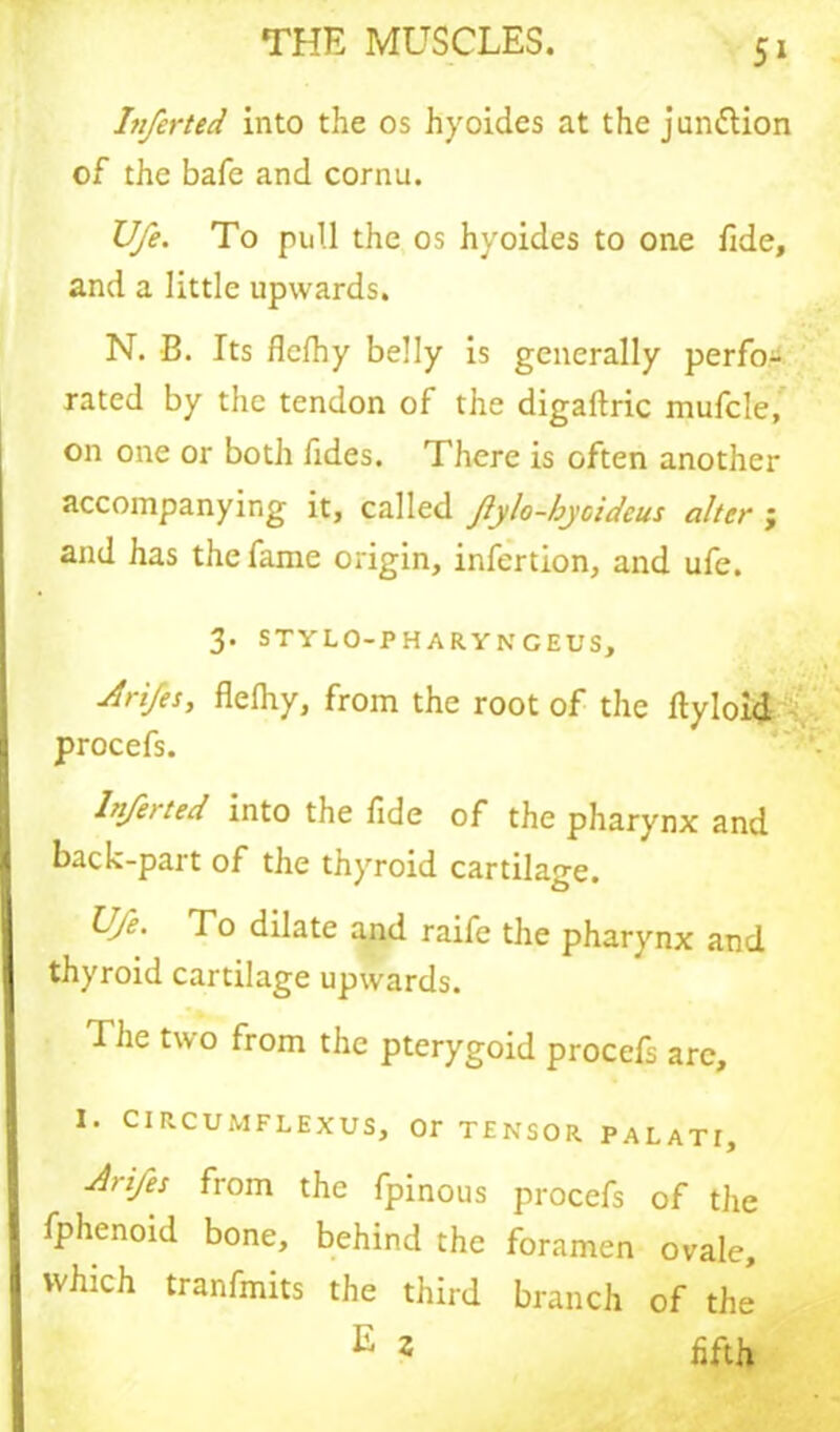 5» Itiferted into the os hyoides at the junction of the bafe and cornu. U/e. To pull the os hyoides to one fide, and a little upwards. N. B. Its flelhy belly is generally perfo- rated by the tendon of the digaftric mufcle, on one or both fides. There is often another accompanying it, called Jlylo-hyoideus alter ; and has the lame origin, infertion, and ufe. 3. STYLO-PHARY NGEUS, drifes, flelhy, from the root of the fiyloid procefs. lnjerted into the fide of the pharynx and back-part of the thyroid cartilage. Ufe. To dilate and raife the pharynx and thyroid cartilage upwards. The two from the pterygoid procefs are, I. CIRCUMFLEXUS, Or TENSOR PAL ATI, Aiifes from the fpinous procefs of the fphenoid bone, behind the foramen ovale, which tranfmits the third branch of the E 2 fifth