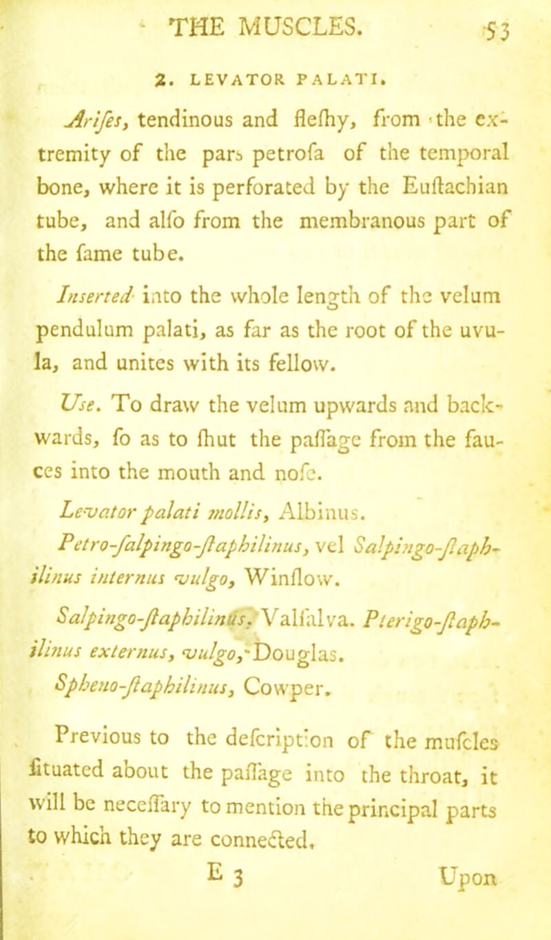 2. LEVATOR PALATI. Arifes, tendinous and flefhy, from • the ex- tremity of the pars petrofa of the temporal bone, where it is perforated by the Euftachian tube, and alfo from the membranous part of the fame tube. Inserted into the whole length of the velum pendulum palati, as far as the root of the uvu- la, and unites with its fellow. Use. To draw the velum upwards and back- wards, fo as to Ihut the paflage from the fau- ces into the mouth and nofe. Le-vator palati tnollis, Albinus. Petro-falpingo-Jlaphilitius, vel Salpingo-Jlaph- ilinus internus •vulgo, Window. Salpingo-Jlapbilintis. Valfalva. Pterigo-Jlapb- ilinus extenius, ntulgo,'Douglas. Spbeno-Jlaphilinns, Cowper. Previous to the defeription of the mufcles ftuated about the paflage into the throat, it will be neceiTary to mention the principal parts to which they are connected, E3 Upon