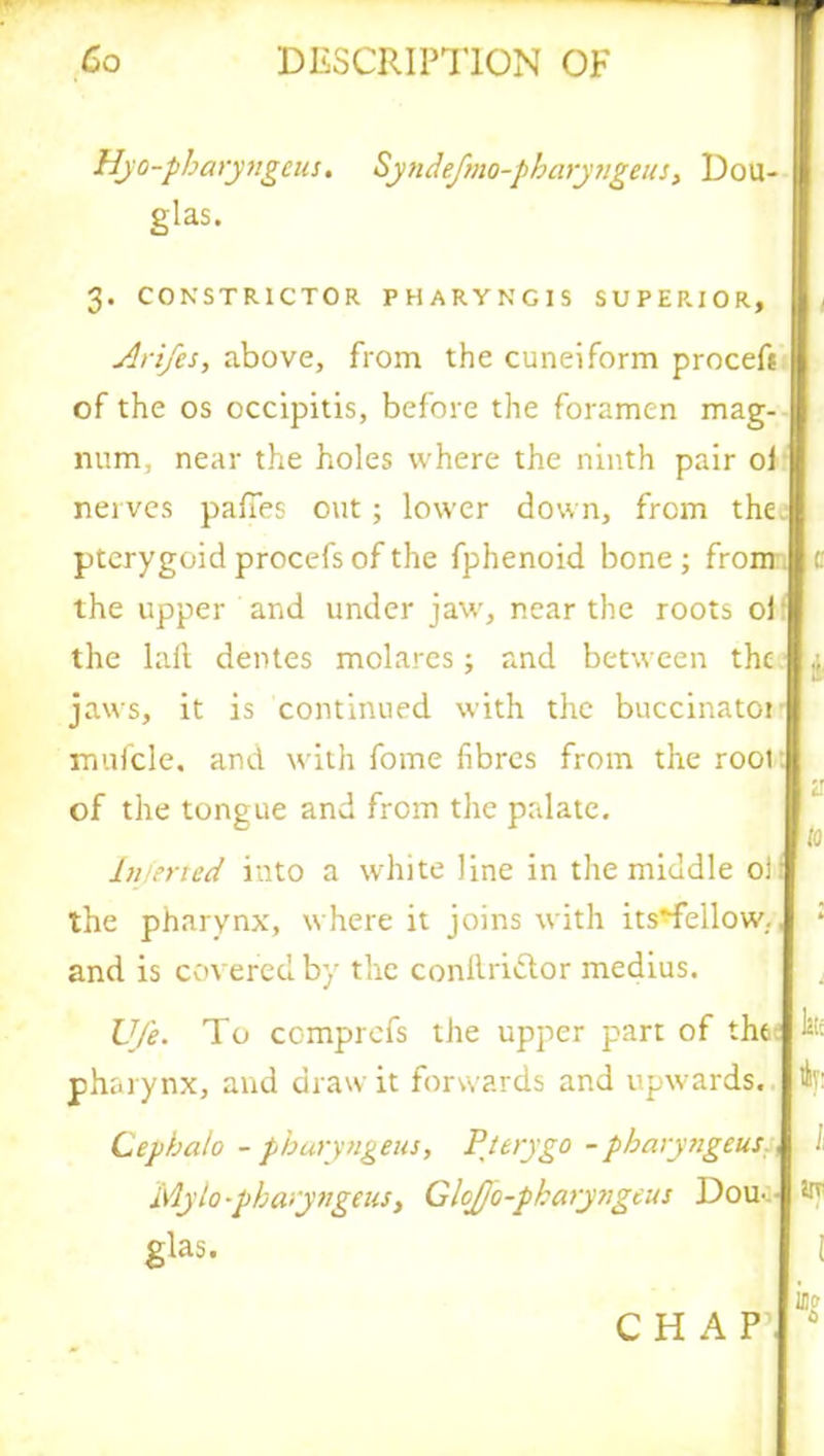 Hyo-pbaryngcus. Syndefmo-pbaryngeus, Dou- glas. 3. CONSTRICTOR PHARYNG1S SUPERIOR, Arifes, above, from the cuneiform proceft of the os occipitis, before the foramen mag- num, near the holes where the ninth pair oj nerves paffes out ; lower down, from the. pterygoid procefs of the fphenoid bone ; from c the upper and under jaw, near the roots of the lafl dentes molares 5 and between the jaws, it is continued with the buccinator mufcle, and with fome fibres from the root: of the tongue and from the palate. Injerted into a white line in the middle of the pharynx, where it joins with its*fellow., * and is covered by the conftrittor medius. Ufe. To comprcfs the upper part of the: pha rynx, and draw it forwards and upwards. Ifc Cepbalo - pburyngeus, Ft try go - pharyngtus., i Mylo-pbaiyngeus, G!oJJo-pkary?igeus Dou^ Hf glas. i CHAP