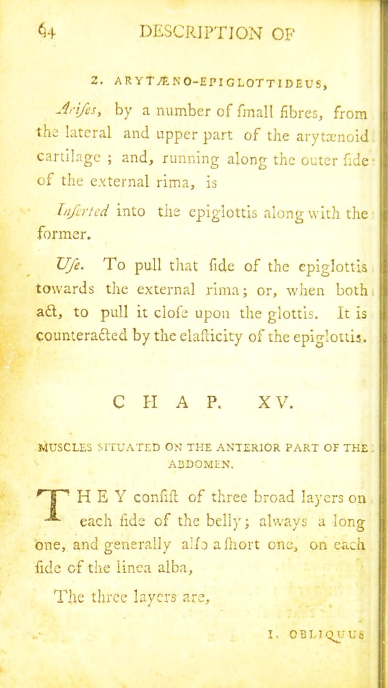 2. ARYT./ENO-EPIG L0TT1 DEUS, Arifesy by a number of fmall fibres, from the lateral and upper part of the arytsenoid cartilage ; and, running along the outer fide of the external rima, is Infir ted into the epiglottis along with the former. Ufe. To pull that fide of the epiglottis towards the external rima; or, when both aft, to pull it clofe upon the glottis. It is counterafted by the elafticity of the epiglottis. C H A P. XV. MUSCLES SITUATED ON THE ANTERIOR PART OF THE abdomen. Hr HEY confifl of three broad layers on each fide of the belly; always a long one, and generally ailoafiiort one, on each fide of the linca alba. The three layers are, „• I. OBLIQUE'S