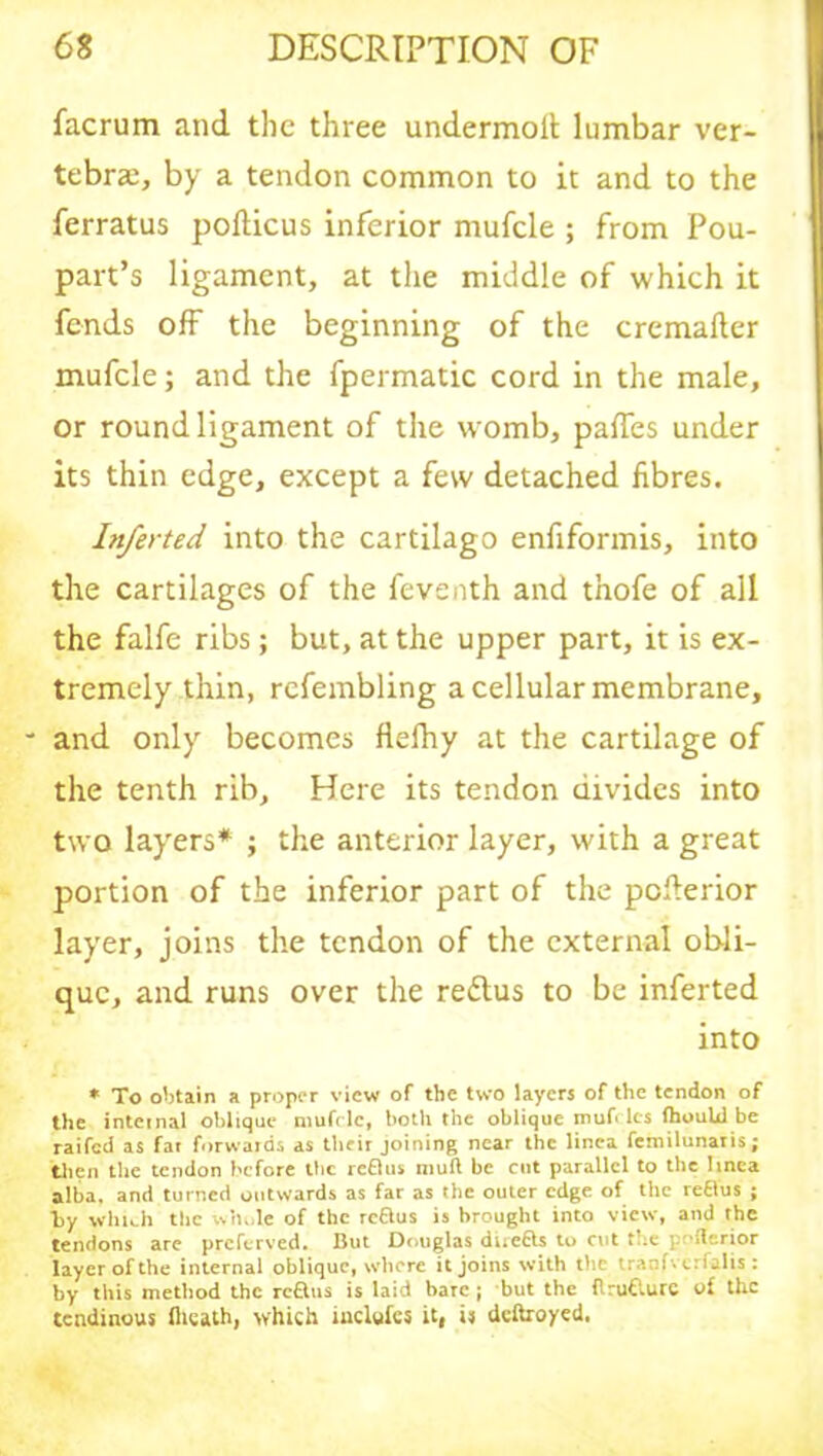 facrum and the three undermolt lumbar ver- tebra;, by a tendon common to it and to the ferratus poflicus inferior mufcle ; from Pou- part’s ligament, at the middle of which it fends off the beginning of the cremafter mufcle; and the fpermatic cord in the male, or round ligament of the womb, paffes under its thin edge, except a few detached fibres. Inferted into the cartilago enfiformis, into the cartilages of the feventh and thofe of all the falfe ribs; but, at the upper part, it is ex- tremely thin, rcfembling a cellular membrane, - and only becomes flefhy at the cartilage of the tenth rib. Here its tendon divides into two layers* ; the anterior layer, with a great portion of the inferior part of the pcderior layer, joins the tendon of the external obli- que, and runs over the reflus to be inferted into * To obtain a proper view of the two layers of the tendon of the internal oblique mufc le, both the oblique muff les fhould be raifed as fat forwards as their joining near the linca fenrilunaris; then the tendon before the reflus muft be cut parallel to the Iinea alba, and turned outwards as far as the outer edge of the reflus ; by which the whole of the reftus is brought into view, and the tendons are preferred. But Douglas duetts to cut t pnflerior layer of the internal oblique, where it joins with the tranfverfalis : by this method the reflus is laid bare ; but the itrufturc of the tendinous fiicath, which inclufcs it, is deftroyed.