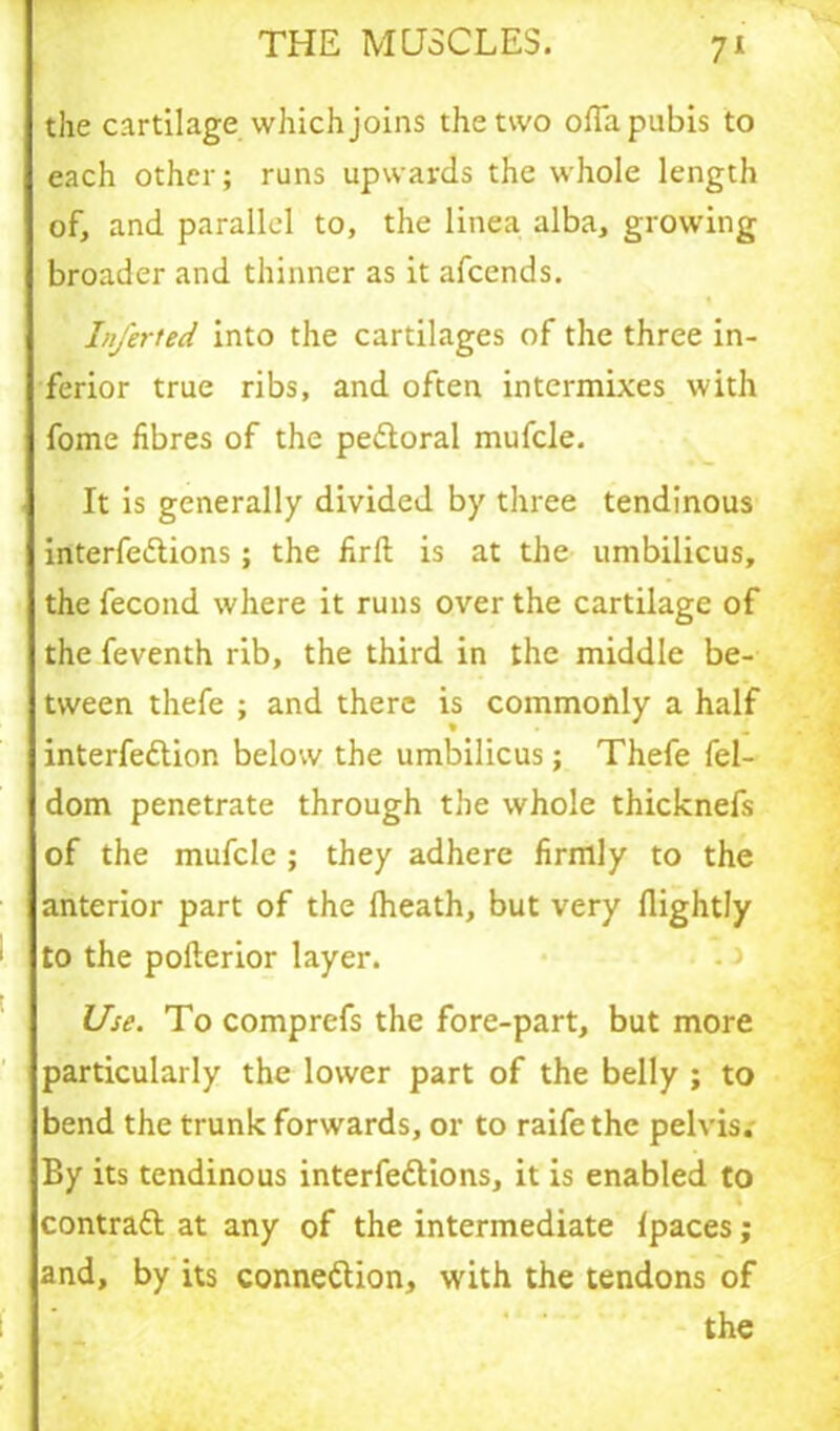 the cartilage which joins the two o(Ta pubis to each other; runs upwards the whole length of, and parallel to, the linea alba, growing broader and thinner as it afcends. Inferted into the cartilages of the three in- ferior true ribs, and often intermixes with fome fibres of the peitoral mufcle. It is generally divided by three tendinous interfeilions; the firft is at the umbilicus, the fecond where it runs over the cartilage of the feventh rib, the third in the middle be- tween thefe ; and there is commonly a half interfeilion below the umbilicus; Thefe fel- dom penetrate through the whole thicknefs of the mufcle ; they adhere firmly to the anterior part of the lheath, but very (lightly to the poflerior layer. Use. To comprefs the fore-part, but more particularly the lower part of the belly ; to bend the trunk forwards, or to raifethe pelvis; By its tendinous interfeilions, it is enabled to contrail at any of the intermediate (paces; and, by its connexion, w'ith the tendons of the