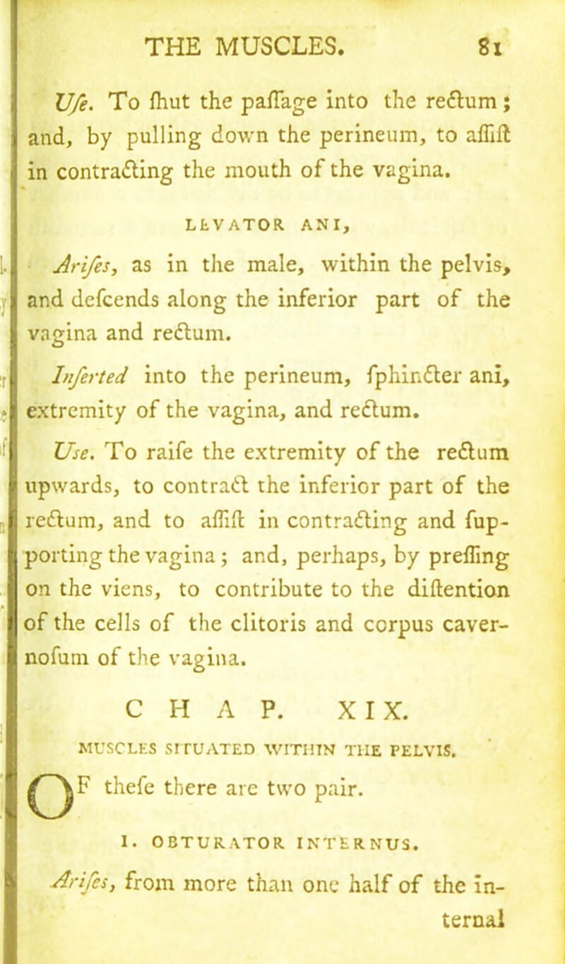 U/e. To fhut the paftage into the reCtum; and, by pulling down the perineum, to affift in contracting the mouth of the vagina. LEVATOR ANI, Arifes, as in the male, within the pelvis, and defcends along the inferior part of the vagina and reCtum. Inferted into the perineum, fphinCter ani, extremity of the vagina, and reCtum. Use. To raife the extremity of the reCtiim upwards, to contract the inferior part of the reCtum, and to afllfl: in contracting and fup- porting the vagina ; and, perhaps, by preffing on the viens, to contribute to the diftention of the cells of the clitoris and corpus caver- nofurn of the vagina. CHAP. XIX. MUSCLES SITUATED WITHIN THE rELVIS. thefe there are two pair. I. OBTURATOR INTERNUS. Arifes, from more than one half of the in- ternal