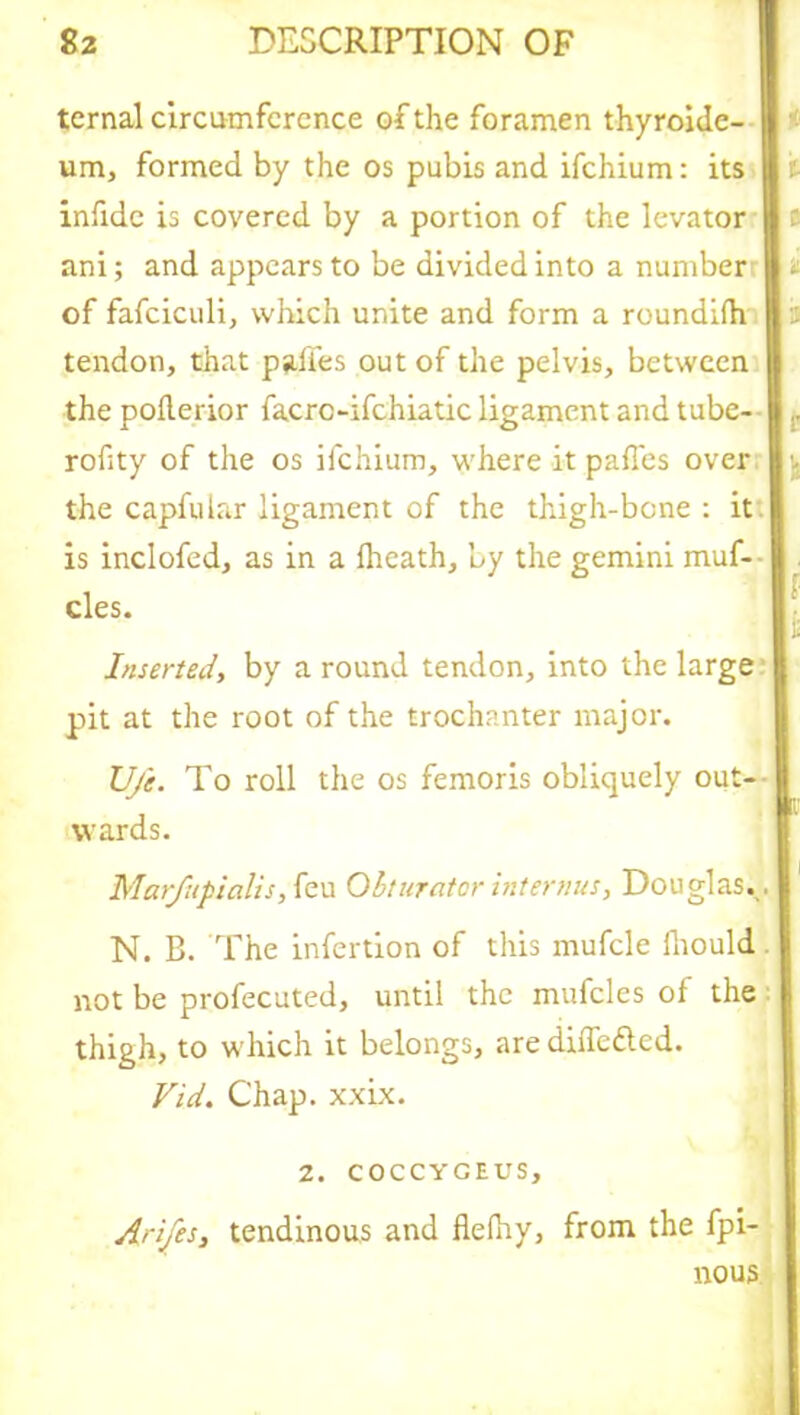 ternal circumference of the foramen thyroidc- um, formed by the os pubis and ifehium: its infide is covered by a portion of the levator ani; and appears to be divided into a number t of fafciculi, which unite and form a roundhh 2 tendon, that pali'es out of the pelvis, between the poderior facrc-ifchiatic ligament and tube- rofity of the os ifehium, where it pafies over the capfular ligament of the thigh-bone : it is inclofed, as in a Iheath, by the gemini muf- cles. Inserted, by a round tendon, into the large pit at the root of the trochanter major. U/e. To roll the os femoris obliquely out- wards. Marfupialis, feu Obturator interims, Douglas.. N. B. The infertion of this mufcle lhould not be profecuted, until the mufcles of the thigh, to which it belongs, are differed. Vid. Chap. xxix. 2. COCCYGEUS, Arifes, tendinous and fielhy, from the fpi- nous