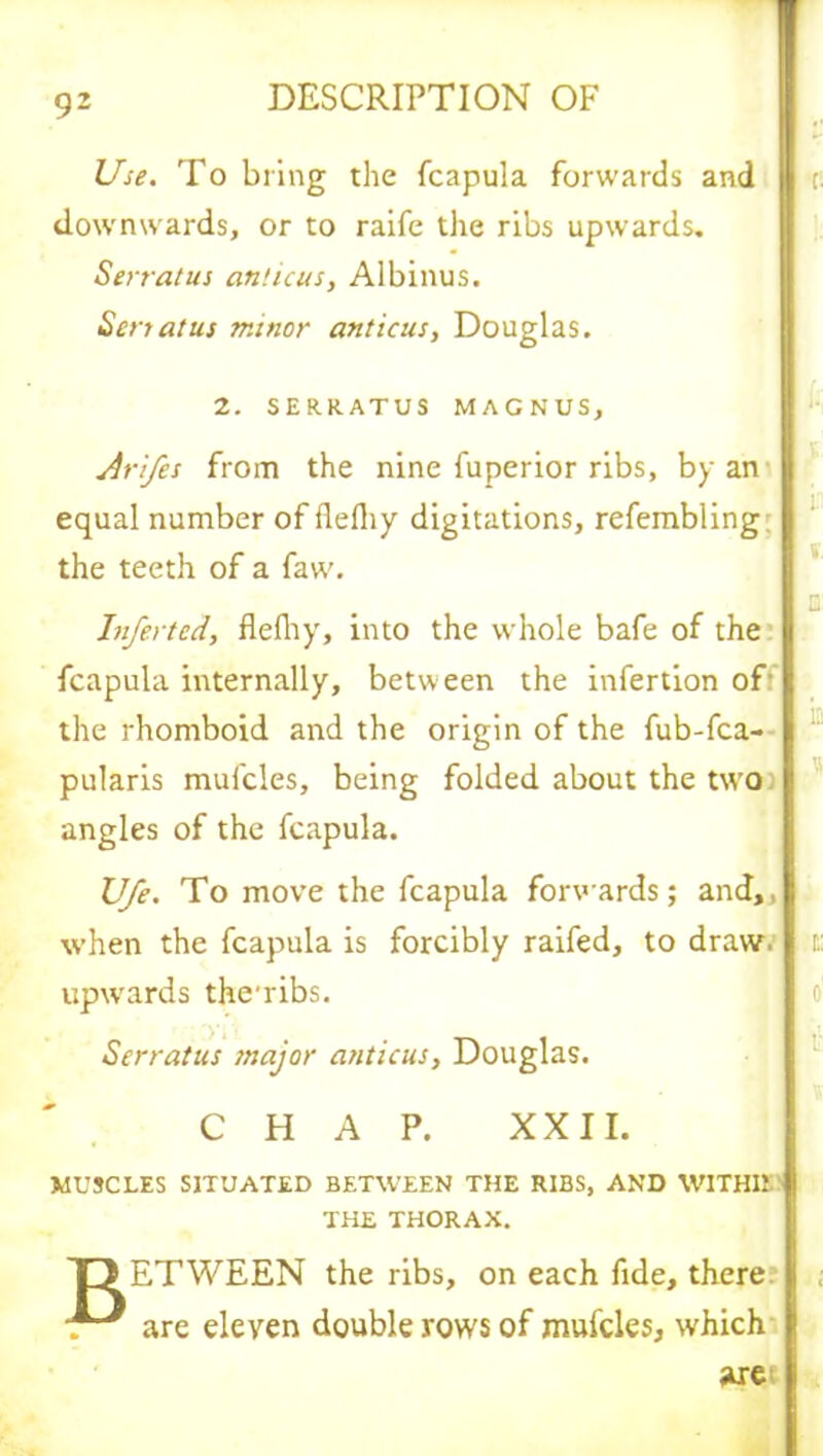 Use. To bring the fcapula forwards and downwards, or to raife the ribs upwards. Serratus amicus, Albinus. Sen at us minor amicus, Douglas. 2. SERRATUS MAGNUS, Jri/es from the nine fuperior ribs, by an equal number of flefliy digitations, refembling the teeth of a faw. Infected, flefliy, into the whole bafe of the fcapula internally, between the infertion off the rhomboid and the origin of the fub-fca- pularis mufcles, being folded about the two angles of the fcapula. Ufe. To move the fcapula forwards; and,, when the fcapula is forcibly raifed, to draw, upwards the'ribs. Serratus major anticus, Douglas. CHAP. XXII. MUSCLES SITUATED BETWEEN THE RIBS, AND W1THI1 THE THORAX. T> ETWEEN the ribs, on each fide, there are eleven double rows of mufcles, which axe