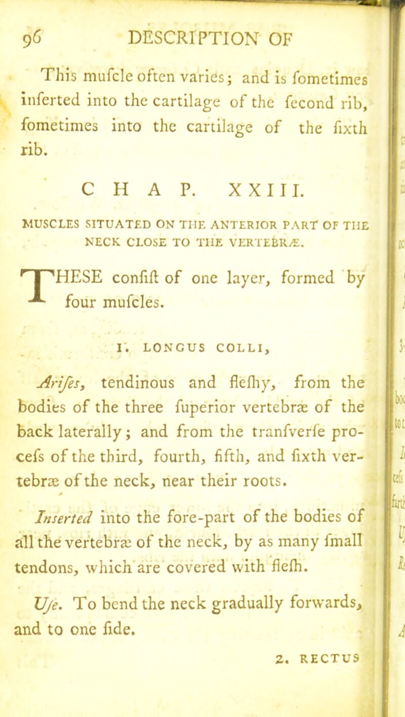 This mufcle often varies; and is fometimes inferred into the cartilage of the fecond rib, fometimes into the cartilage of the fixth rib. CHAP. XXIII. MUSCLES SITUATED ON THE ANTERIOR PART OF THE NECK CLOSE TO THE VERTEBRvE. rT',HESE confift of one layer, formed by four mufcles. I. LONCUS COLLI, Arifes, tendinous and flefhy, from the bodies of the three fuperior vertebrae of the back laterally; and from the tranfverle pro- cefs of the third, fourth, fifth, and fixth ver- tebrae of the neck, near their roots. Inserted into the fore-part of the bodies of all the vertebrae of the neck, by as many lmall tendons, which are covered with fielh. Uje. To bend the neck gradually forwards, and to one fide. 2. RECTUS