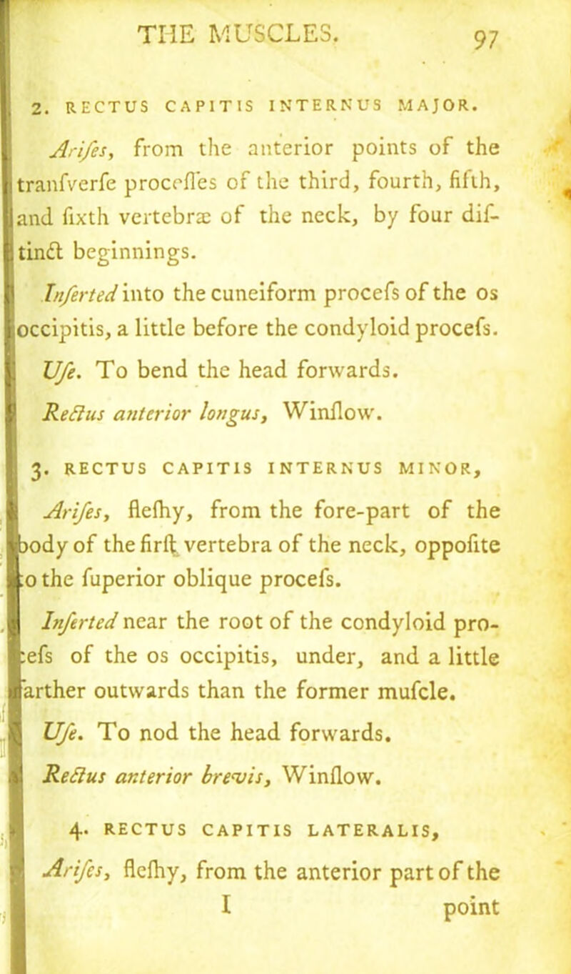 2. RECTUS CAPITIS INTERNU3 MAJOR. Ari/es, from the anterior points of the tranfverfe proccfles of the third, fourth, fifth, and fixth vertebra; of the neck, by four dif- tin£l beginnings. Inferteci into the cuneiform procefsofthe os occipitis, a little before the condyloid procefs. U/e. To bend the head forwards. Reftus anterior longus, Window. 3. RECTUS CAPITIS INTERNUS MINOR, Arifes, flelhy, from the fore-part of the jody of the firft vertebra of the neck, oppofite ;o the fuperior oblique procefs. Inferted near the root of the condyloid pro- ofs of the os occipitis, under, and a little arther outwards than the former mufcle. Ufe. To nod the head forwards. Refius anterior brevis. Window. 4. RECTUS CAPITIS LATERALIS, Arifes, flefhy, from the anterior part of the I point