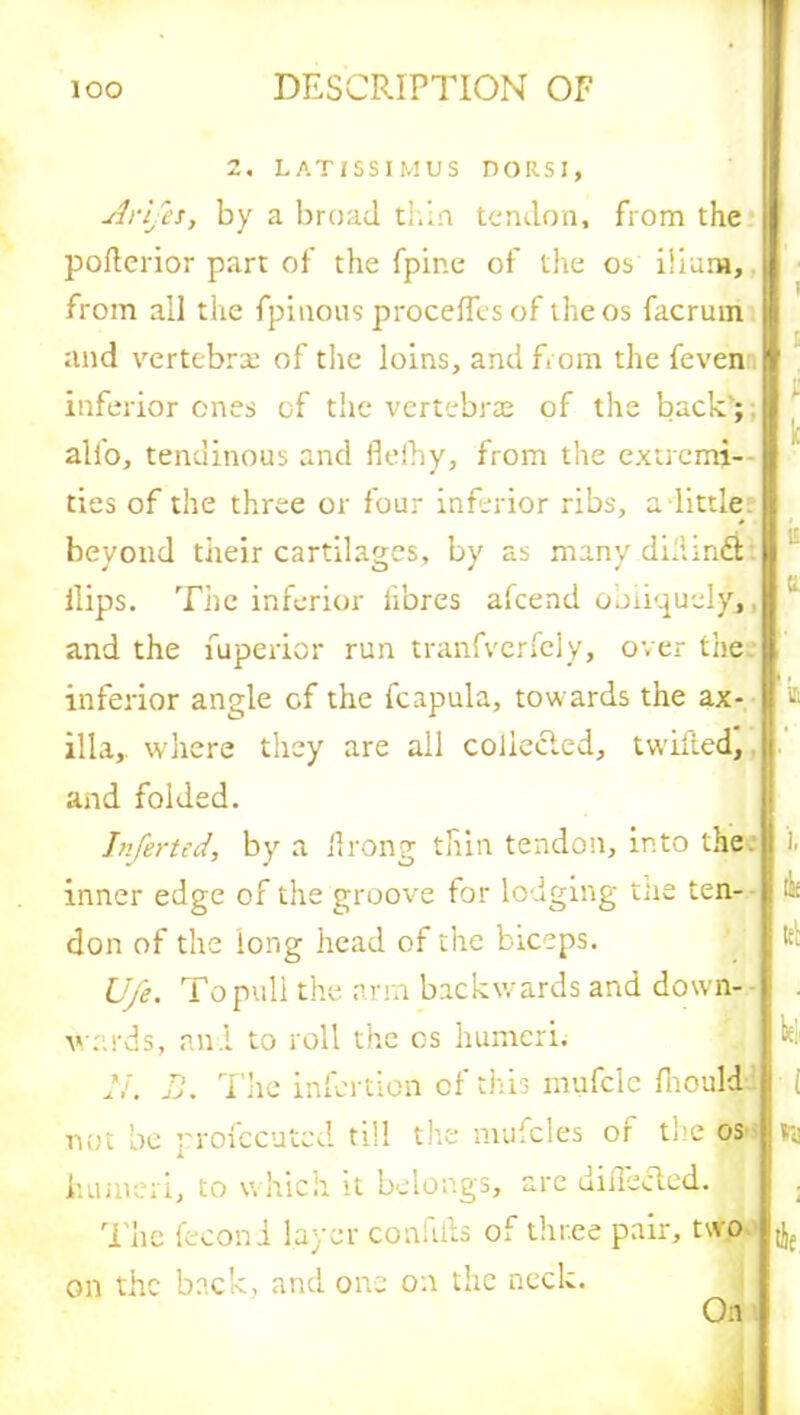 2, LATISSIMUS DORSI, Arifes, by a broad thin tendon, from the poderior part of the fpine of the os ilium, from all the fpinous proceflcs of the os facrum and vertebra of the loins, and from the feven inferior ones of the vertebrae of the back’; alio, tendinous and flefhy, from the extremi- ties of the three or four inferior ribs, a little beyond their cartilages, by as many didindi Hips. The inferior fibres afcend obliquely,. and the fuperior run tranfverfely, over the inferior angle of the fcapula, towards the ax- illa, where they are all coliecled, twilled, and folded. Infertcd, by a drong thin tendon, into the inner edge of the groove for lodging me ten- don of the long head of the biceps. U/e. To puli the arm backwards and down- wards, and to roll the os humeri. N. B. The infertion of this mufcle fiiould i lit It; lei' i not be profccuted till the mufcles of the os humeri, to which it belongs, are didected. The feconi layer confids of three pair, two on the back, and one on the neck. On tie