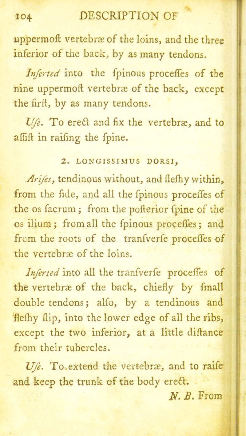 uppermofl vertebrae of the loins, and the three inferior of the back, by as many tendons. Inferted into the fpinous procefles of the nine uppermofl; vertebrae of the back, except the firfl, by as many tendons. Vfe. To ere& and fix the vertebrae, and to afiift in raifing the fpine. 2. LONG1SSIMUS DORSI, Ar'i/es, tendinous without, and flefhy within, from the fide, and all the fpinous procefles of the os facrum; from the pollerior fpine of the cs ilium; from all the fpinous procefles; and frcm the roots of the tranfverfe procelfes of the vertebrae of the loins. Inferted into all the tranfverfe procefles of the vertebrae of the back, chiefly by fmall double tendons; alfo, by a tendinous and flefhy flip, into the lower edge of all the ribs, except the two inferior, at a little diftance from their tubercles. Ufe. To. extend the vertebrae, and to raife and keep the trunk of the body ereft. N. B. From