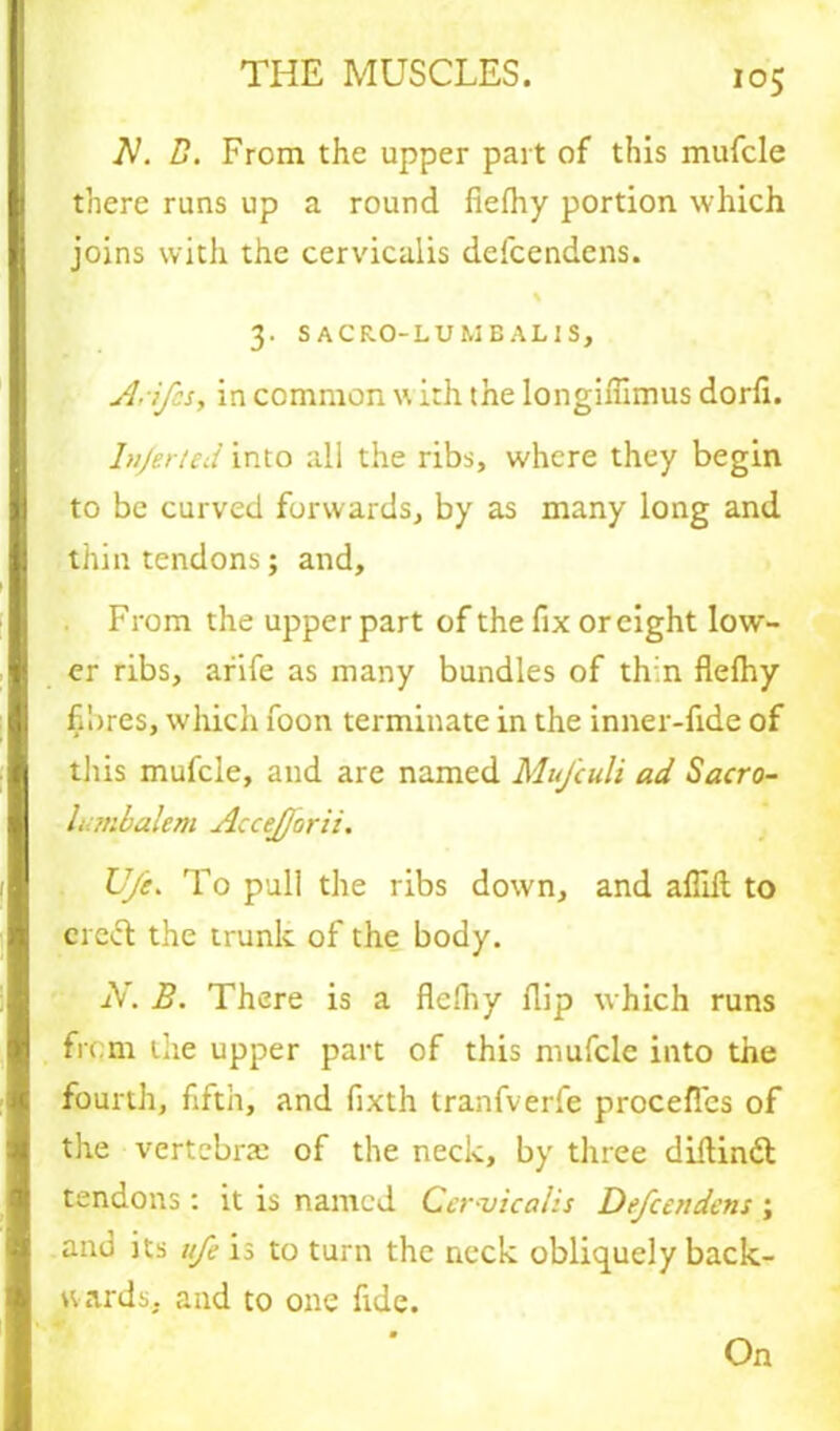 M. D. From the upper part of this mufcle there runs up a round fiefhy portion which joins with the cervicalis defcendens. 3. SACRO-LUMBALIS, /lifts, in common w ith the longiffimus dorfi. Infer ted into all the ribs, where they begin to be curved forwards, by as many long and thin tendons; and. From the upper part of the fix or eight low- er ribs, arife as many bundles of th'n fiefhy fibres, which foon terminate in the inner-fide of this mufcle, and are named MuJ'culi ad Sacro- lumbalem Accejjorii. lift. To pull the ribs down, and aflilt to creel the trunk of the body. jV. B. There is a fiefhy flip which runs from die upper part of this mufcle into the fourth, fifth, and fixth tranfverfe proceflcs of the vertebrae of the neck, by three diitindl tendons: it is named Cer vicalis Defcendens ; and its ufe is to turn the neck obliquely back- wards. and to one fide.