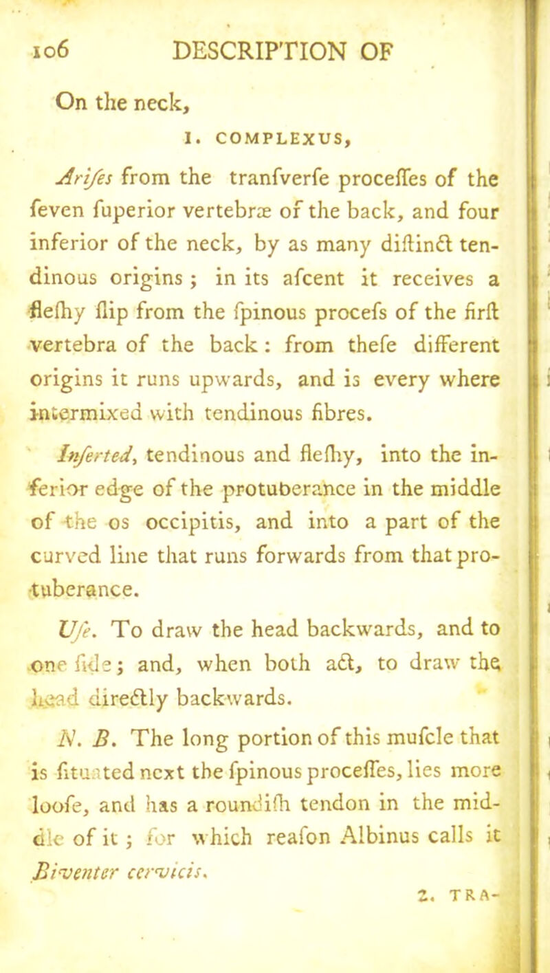 On the neck, I. COMPLEXUS, Ari/es from the tranfverfe procefles of the feven fuperior vertebrae of the back, and four inferior of the neck, by as many diflinft ten- dinous origins ; in its afcent it receives a flefhy flip from the fpinous procefs of the firfl vertebra of the back: from thefe different origins it runs upwards, and is every where intermixed with tendinous fibres. Inferted, tendinous and flefhy, into the in- ferior edge of the protuberance in the middle of -the os occipitis, and into a part of the curved line that runs forwards from that pro- tuberance. Ufe. To draw the head backwards, and to one fide; and, when both a£t, to draw thft h.ead diredlly backwards. A. B. The long portion of this mufcle that is fituated next the fpinous procefles, lies more loofe, and has a roundifh tendon in the mid- dle of it; for which reafon Albinus calls it Biventer cervtcis. 2. TRA-