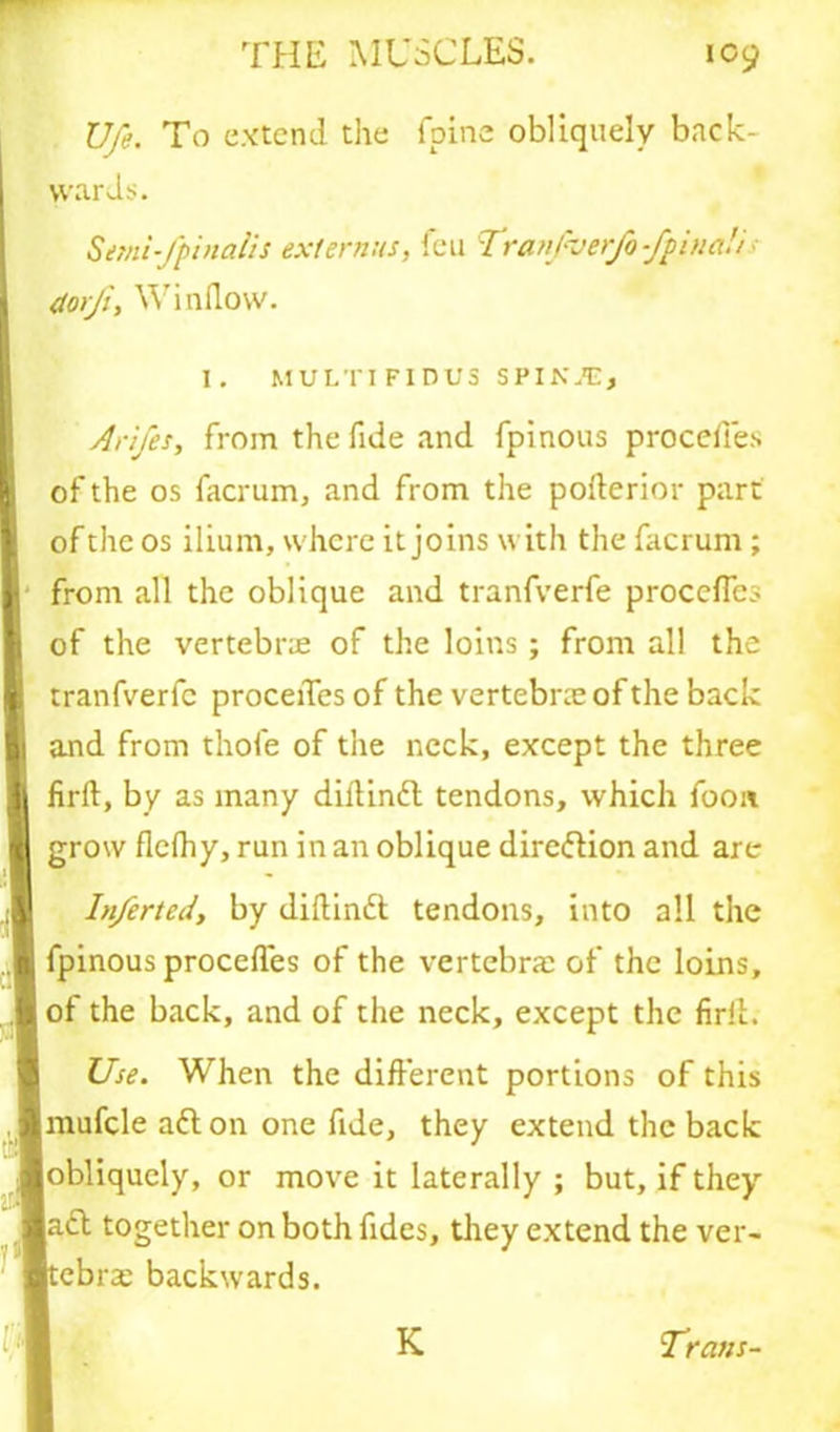 Ufe. To extend the fpine obliquely back- wards. Semi-fpinalis ext emus, feu Tranpverfo fpina!/ (torji. Window. I. MULTIFIDU3 SPIKJE* Arifes, from the fide and fpinous proceffes of the os facrum, and from the pofterior part | of the os ilium, where it joins with the facrum ; I I from all the oblique and tranfverfe procefles of the vertebrae of the loins; from all the tranfverfe proceiTes of the vertebrae of the back and from thofe of the neck, except the three firft, by as many dillinft tendons, which foon Igrow flefhy, run in an oblique direftion and are Inferted, by diflinft tendons, into all the fpinous proceffes of the vertebrae of the loins, of the back, and of the neck, except the firil. I Use. When the different portions of this Imufcle aft on one fide, they extend the back 1 obliquely, or move it laterally ; but, if they aft together on both fides, they extend the ver- ■tebr* backwards. m K Trans-