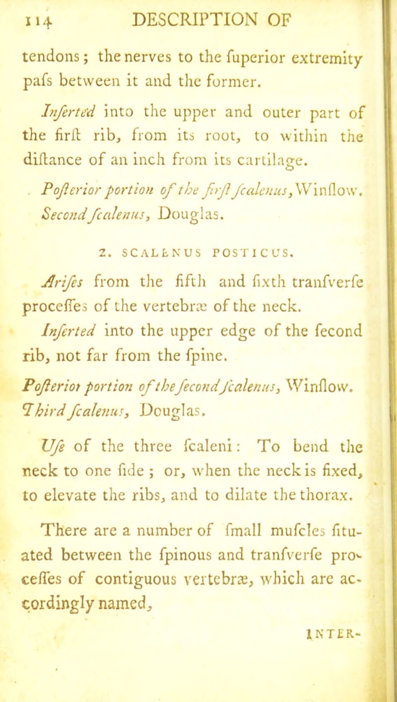 tendons; the nerves to the fuperior extremity pafs between it and the former. Inferted into the upper and outer part of the firft rib, from its root, to within the diftance of an inch from its cartilage. Pof erior portion of the frffcalenus, Window. Secondfcalenus, Douglas. 2. SCALLNUS POSTICUS. Arifes from the fifth and fixth tranfverfe procefies of the vertebra: of the neck. Inferted into the upper edge of the fecond rib, not far from the fpine. Poferiot portion of thefecondfcalenus, Window. 7birdfcalenus, Douglas. TJfe of the three fcaleni: To bend the neck to one fide ; or, when the neck is fixed, to elevate the ribs, and to dilate the thorax. There are a number of fmall mufcles fitu- ated between the fpinous and tranfverfe pro«- cefifes of contiguous vertebra, which are ac- cordingly named, 1 N T £ R-