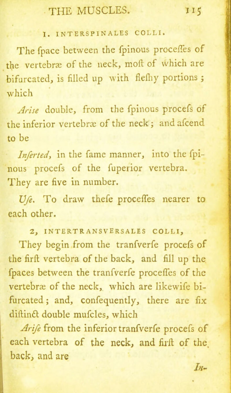 I. INTERSP1NALES COLLI. The fpace between the fpinous proceffes of the vertebras of the neck, moft of which are bifurcated, is filled up with flefliy portions ; which Arise double, from the fpinous procefs of the inferior vertebra; of the neck; and afcend to be Inferted, in the fame manner, into the fpi- nous procefs of the fuperior vertebra. They are five in number. U/e. To draw thefe proceffes nearer to each other. 2, INTERTR ANSVERSALES COLLI, They begin from the tranfverfe procefs of the firfl vertebra of the back, and fill up the fpaces between the tranfverfe proceffes of the vertebras of the neck, which are likewife bi- furcated ; and, confequently, there are fix diflindt double mufcles, which Arife from the inferior tranfverfe procefs of each vertebra of the neck, and firfl of the, back, and are In-