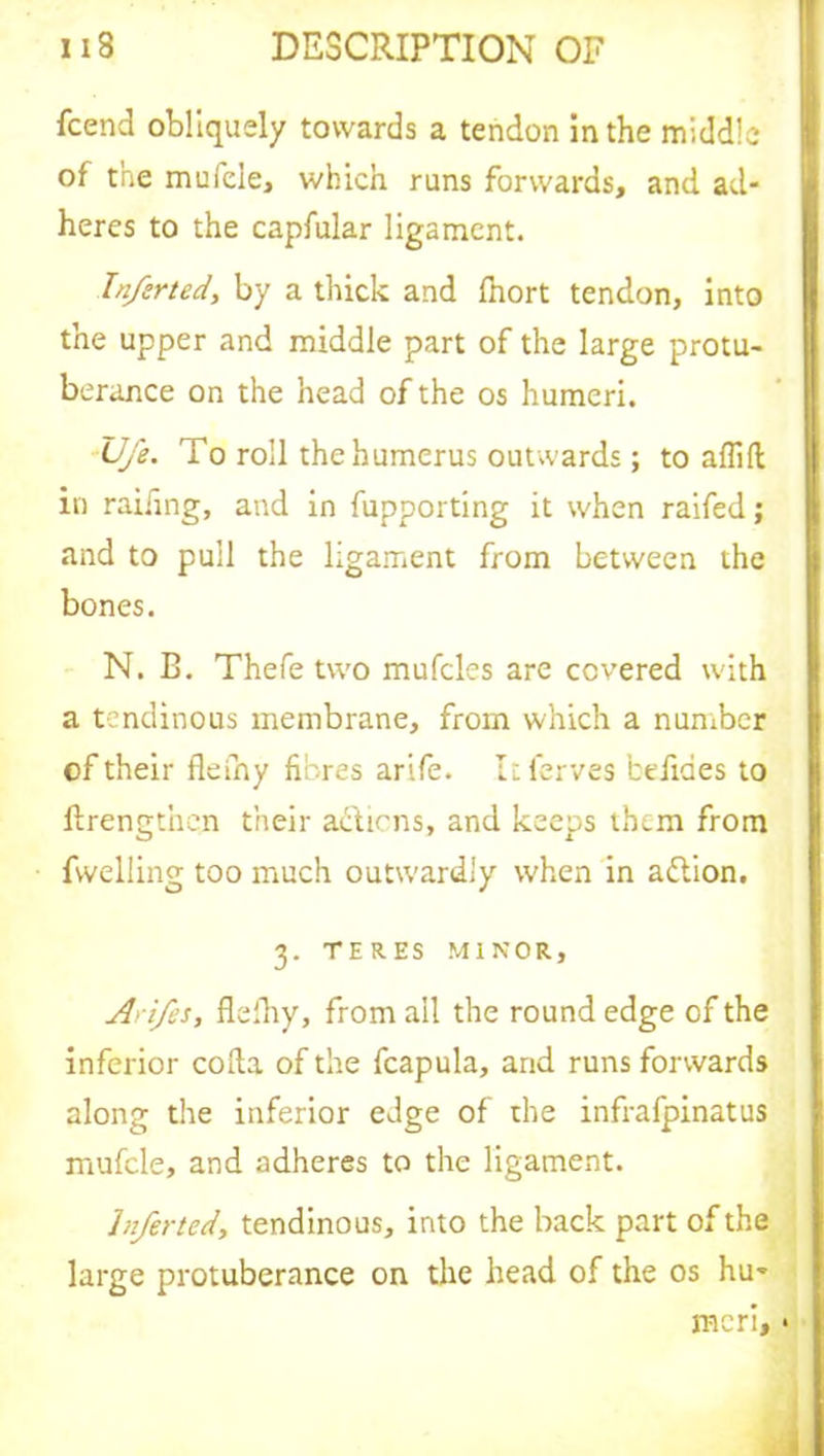fcend obliquely towards a tendon in the middle of the mufele, which runs forwards, and ad- heres to the capfular ligament. Infer ted, by a thick and fhort tendon, into the upper and middle part of the large protu- berance on the head of the os humeri. U/e. To roll the humerus outwards; to aflift in railing, and in fupporting it when raifed; and to pull the ligament from between the bones. N. B. Thefe two mufcles are covered with a tendinous membrane, from which a number of their fleiny fibres arife. Itferves belides to flrengtnen their actions, and keeps them from fwelling too much outwardly when in adtion. 3. TERES MINOR, A> ifes, flefhy, from ail the round edge of the inferior coda of the fcapula, arid runs forwards along the inferior edge of the infrafpinatus mufele, and adheres to the ligament. Inferted, tendinous, into the back part of the large protuberance on the head of the os hu- meri, *