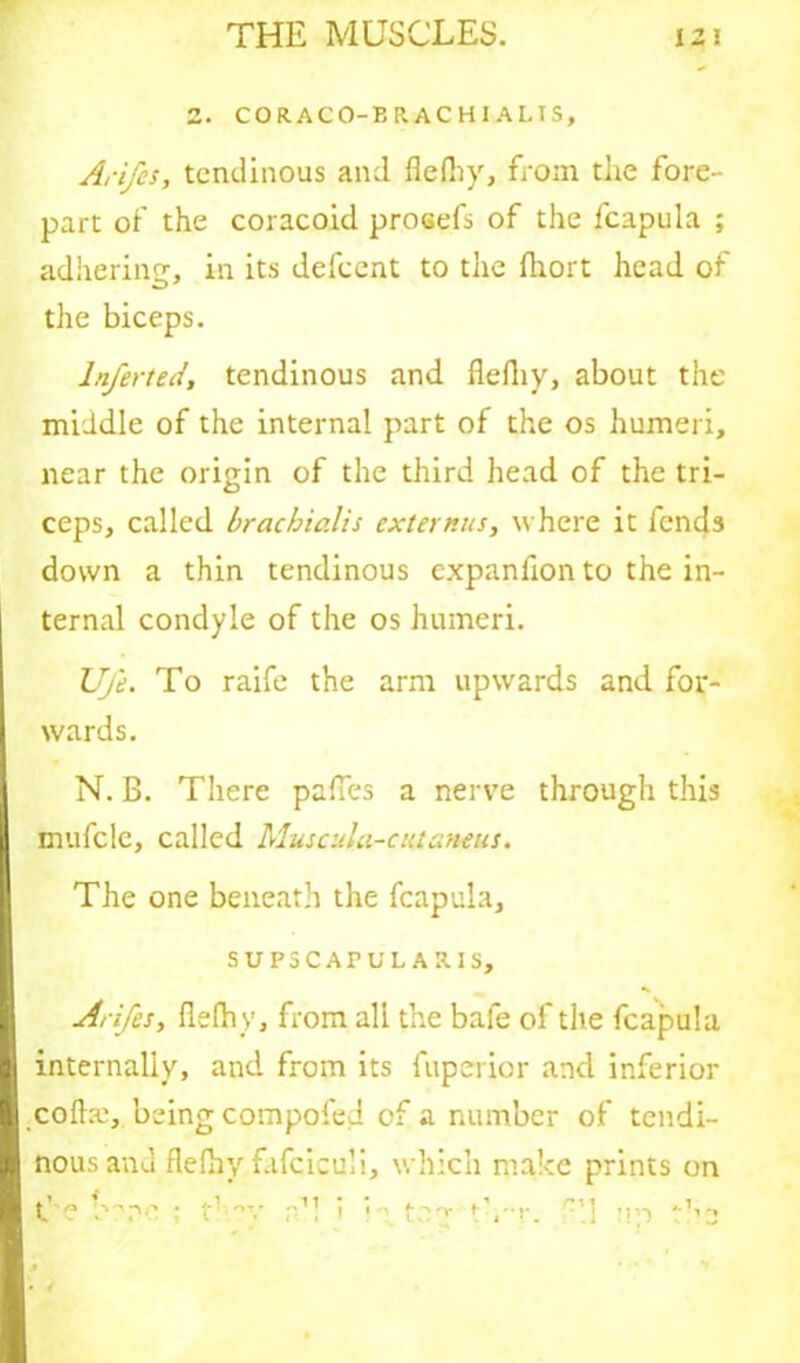 Z. C0R.AC0-BRACH1 ALTS, Arifcs, tendinous and flelhy, from the fore- part of the coracoid prosefs of the fcapula ; adhering, in its defeent to the fhort head of the biceps. lnferted, tendinous and flelhy, about the middle of the internal part of the os humeri, near the origin of the third head of the tri- ceps, called brachialis externus, where it fends down a thin tendinous expanfion to the in- ternal condyle of the os humeri. Ufe. To raife the arm upwards and for- wards. N. B. There pafles a nerve through this mufcle, called Muscula-c utaneus. The one beneath the fcapula, SUPSCATU LARIS, Arifes, flelhy, from all the bale of the fcapula internally, and from its fuperior and inferior coda:, being compofed of a number of tendi- nous and flelhy fafciculi, which make prints on