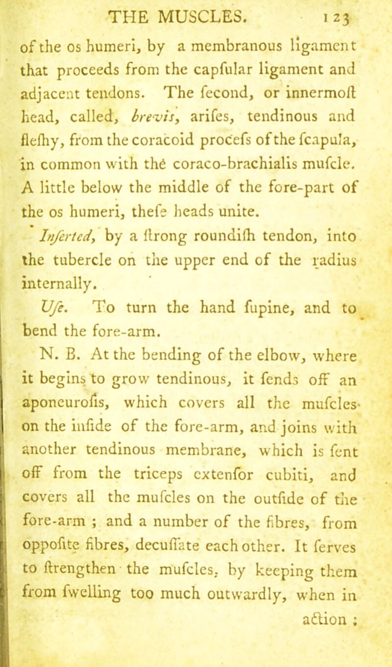of the os humeri, by a membranous ligament that proceeds from the capfular ligament and adjacent tendons. The fecond, or innermoft head, called, brevis, arifes, tendinous and flefhy, from the coracoid proCefs of the fcapu’a, in common with the coraco-brachialis mufcle. A little below the middle of the fore-part of the os humeri, thefe heads unite. Inferted, by a (Irong roundiih tendon, into the tubercle on the upper end of the radius internally. XJfe. To turn the hand fupine, and to bend the fore-arm. N. B. At the bending of the elbow, where it begins to grow tendinous, it fends off an aponeurofis, which covers all the mufcles- on the infide of the fore-arm, and joins with another tendinous membrane, which is fent off from the triceps cxtenfor cubiti, and covers all the mufcles on the outfide of the fore-arm ; and a number of the fibres, from oppofite fibres, decufiate each other. It ferves to (Lengthen the mufcles. by keeping them from fwelling too much outwardly, when in aflion ;