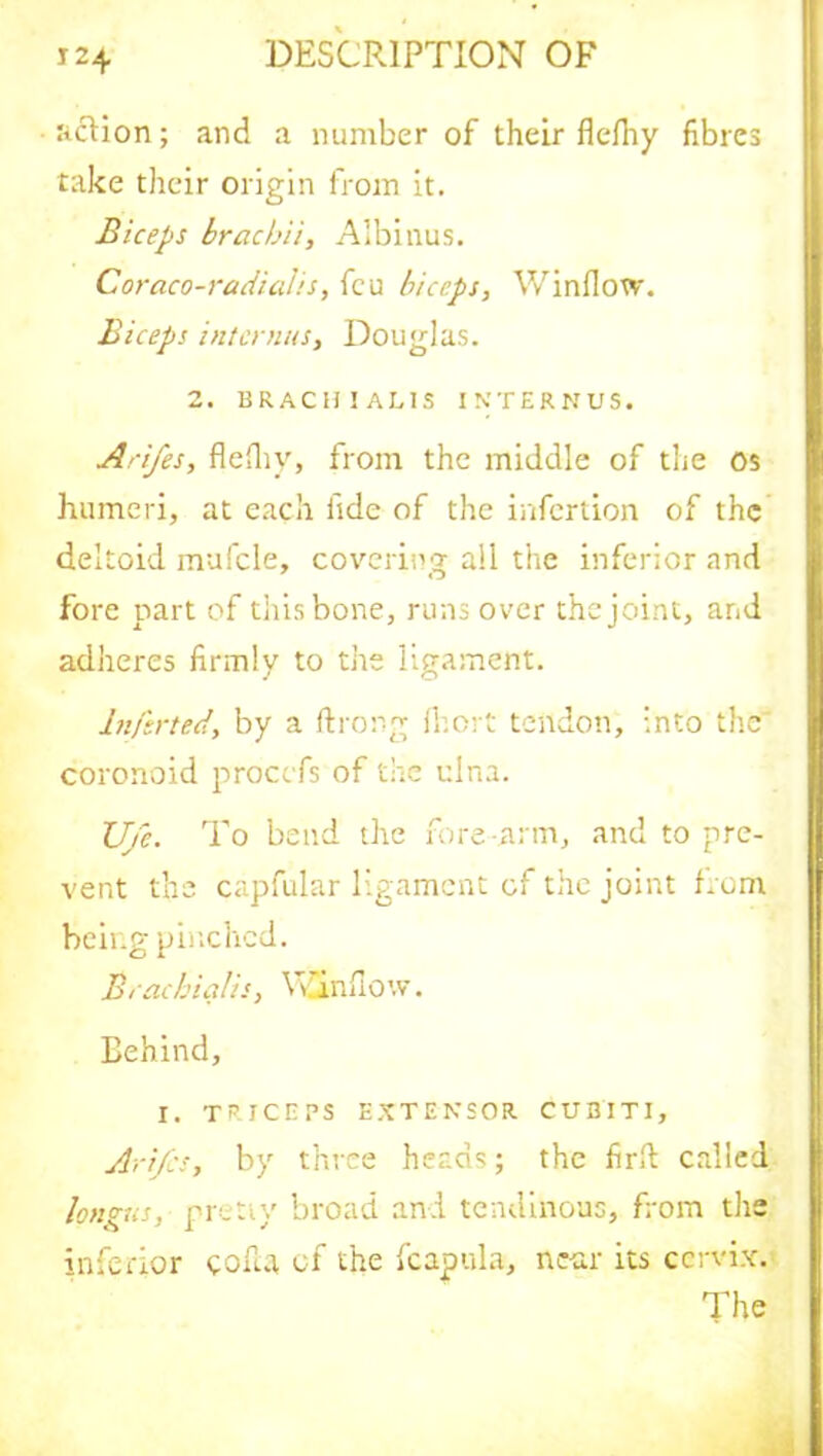 action; and a number of their flefhy fibres take their origin from it. Biceps brae bit, Albinus. Coraco-radialis, feu biceps, Window. Biceps interims, Douglas. 2. BRACH1ALIS INTERNUS. Arifes, flefliy, from the middle of the os humeri, at each fide of the inferiion of the deltoid mufcle, covering all the inferior and fore part of this bone, runs over the joint, and adheres firmly to the ligament. lnferted, by a ftrong fhort tendon, into the coronoid procefs of the ulna. JJ/c. To bend the fore-arm, and to pre- vent the capfular ligament of the joint from being pinched. Brachialis, Window. Behind, I. TRICEPS EXTENSOR CUBITI, Arifes, by three heads; the firft called longus, pretiy broad and tendinous, from the inferior coda of the fcapula, near its cervix. The