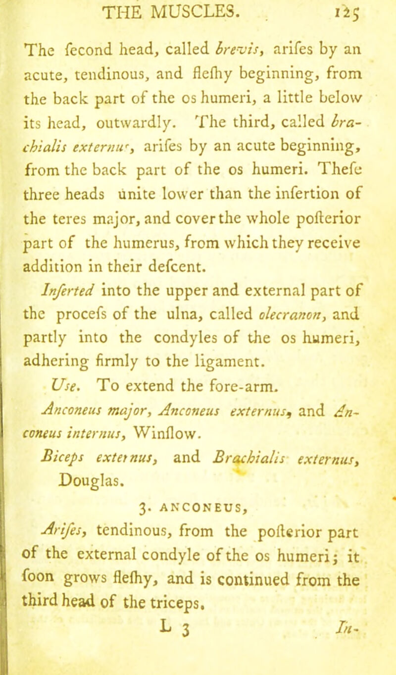 The fecond head, called brevis, arifes by an acute, tendinous, and flcfhy beginning, from the back part of the os humeri, a little below its head, outwardly. The third, called bra- chialis externu', arifes by an acute beginning, from the back part of the os humeri. Thefe three heads unite lower than the infertion of the teres major, and cover the whole poflerior part of the humerus, from which they receive addition in their defcent. In/erted into the upper and external part of the procefs of the ulna, called olecranon, and partly into the condyles of the os humeri, adhering firmly to the ligament. Use. To extend the fore-arm. Anconeus major, Anconeus externus9 and An- coneus interims. Window. Biceps externus, and Brachialis externus, Douglas. 3. ANCONEUS, Arifes, tendinous, from the polterior part of the external condyle of the os humeri; it foon grows flefhy, and is continued from the third head of the triceps.