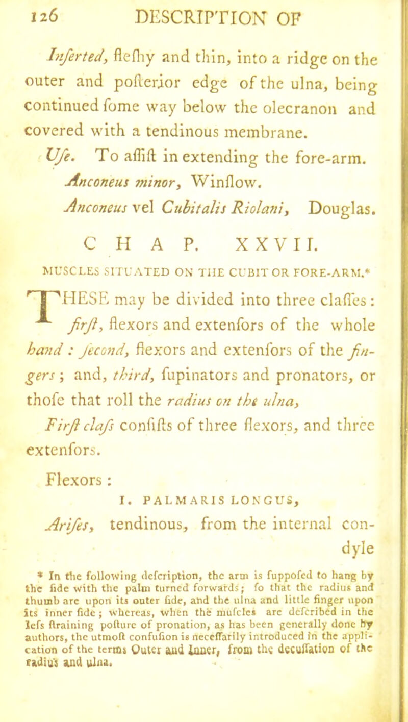Inferted, flefliy and thin, into a ridge on the outer and pofterior edge of the ulna, being continued fome way below the olecranon and covered with a tendinous membrane. U/e. To aflift in extending the fore-arm. Anconeus sninor, Window. Anconeus vel Cubitalis Riolani, Douglas. MUSCLES SITUATED ON THE CUBIT OR FORE-ARM.* HESE may be divided into three clafles : firjl, flexors and extenfors of the whole band : j'econd, flexors and extenfors of the fin- gers ; and, third, fupinators and pronators, or thofe that roll the radius on the ulna, Firf clafs conflfts of three flexors, and three extenfors. Flexors: Arifes, tendinous, from the internal con- * In the following defcription, the arm is fuppofcd to hang by the fide with the palm turned forwards; fo that the radius and thumb arc upon its outer fide, and the ulna and little finger upon its inner fide ; whereas, when the mufclcs are deferibed in the lefs draining pollure of pronation, as has been generally done by authors, the utmoft confufion is neceffarily introduced In the appli- cation of the terms Quur and inner; from the dccuflation of the radius and ulna. C H A P. XXVII. I. PALMARIS LONGUS dyle