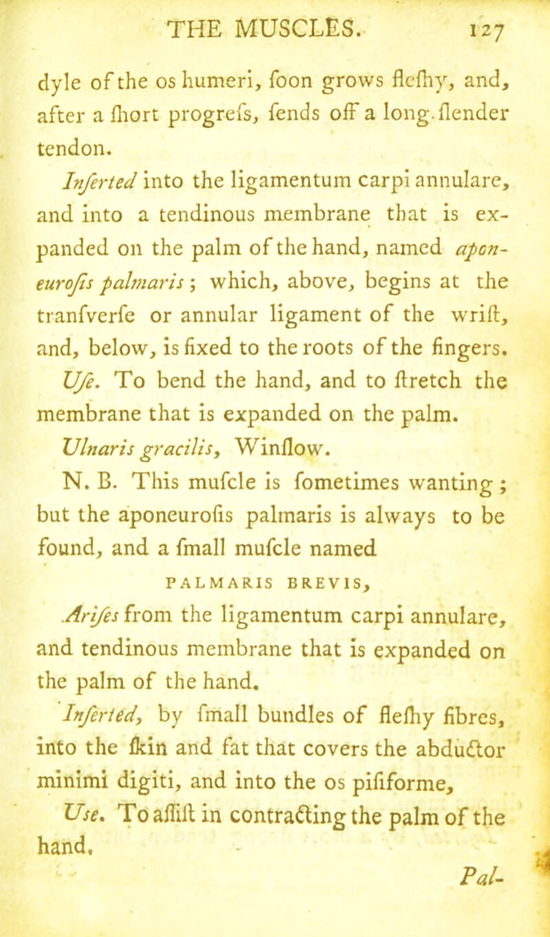 dyle of the os humeri, foon grows flefhy, and, after a fliort progrefs, fends off a long, {lender tendon. Inferted into the ligamentum carpi annulare, and into a tendinous membrane that is ex- panded on the palm of the hand, named apon- eurojis palmaris ; which, above, begins at the tranfverfe or annular ligament of the wrift, and, below, is fixed to the roots of the fingers. U/e. To bend the hand, and to ftretch the membrane that is expanded on the palm. Ulnaris gracilis, Window. N. B. This mufcle is fometimes wanting ; but the aponeurofis palmaris is always to be found, and a fmall mufcle named PALMARIS BREVIS, Arifes from the ligamentum carpi annulare, and tendinous membrane that is expanded on the palm of the hand. Inferted, by fmall bundles of fleihy fibres, into the {kin and fat that covers the abduCtor minimi digiti, and into the os pififorme. Use. Toaflilt in contracting the palm of the hand. Pal-